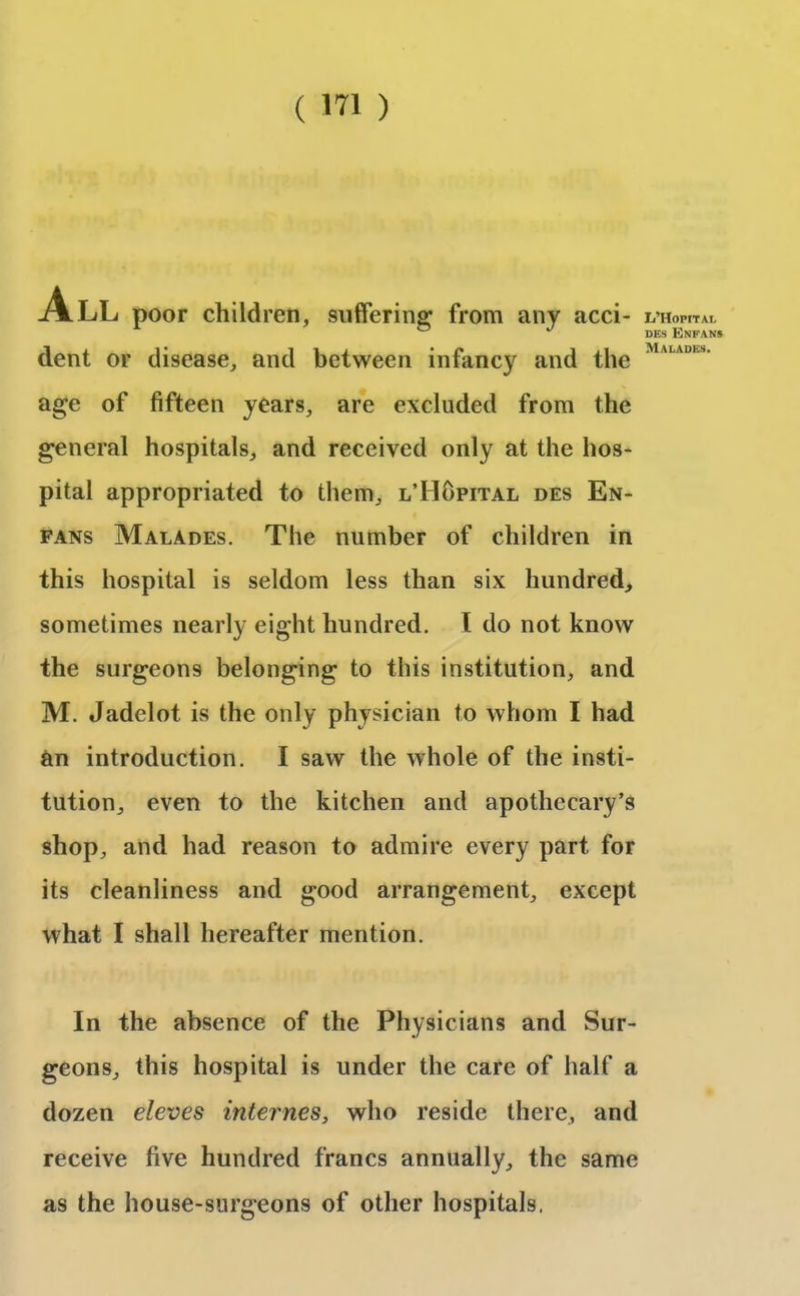 ALL poor children, suffering from any acci- dent or disease, and between infancy and the age of fifteen years, are excluded from the general hospitals, and received only at the hos- pital appropriated to them, l’Hopital des En- fans Malades. The number of children in this hospital is seldom less than six hundred, sometimes nearly eight hundred. I do not know the surgeons belonging to this institution, and M. Jadelot is the only physician to whom I had an introduction. I saw the whole of the insti- tution, even to the kitchen and apothecary’s shop, and had reason to admire every part for its cleanliness and good arrangement, except what I shall hereafter mention. In the absence of the Physicians and Sur- geons, this hospital is under the care of half a dozen eleves internes, who reside there, and receive five hundred francs annually, the same as the house-surgeons of other hospitals, L’HoPtTAI, DES ENKANS Malades.