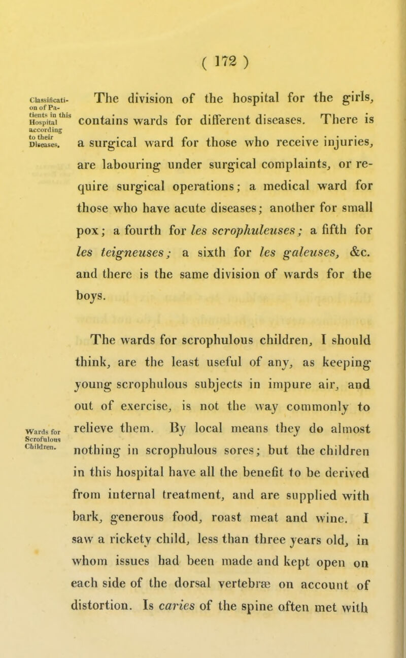 Classificati- The division of the hospital for the girls, on of pa- Hospitai th,s contains wards for different diseases. There is according Diseases, a surgical ward for those who receive injuries, are labouring under surgical complaints, or re- quire surgical operations; a medical ward for those who have acute diseases; another for small pox; a fourth for les scrophuleuses; a fifth for les teigneuses; a sixth for les galeuses, &c. and there is the same division of wards for the boys. The wards for scrophulous children, I should think, are the least useful of any, as keeping young scrophulous subjects in impure air, and out of exercise, is not the way commonly to wards for relieve them. By local means they do almost Scrofulous children, nothing in scrophulous sores; but the children in this hospital have all the benefit to be derived from internal treatment, and are supplied with bark, generous food, roast meat and wine. I sawr a rickety child, less than three years old, in whom issues had been made and kept open on each side of the dorsal vertebras on account of distortion. Is caries of the spine often met with