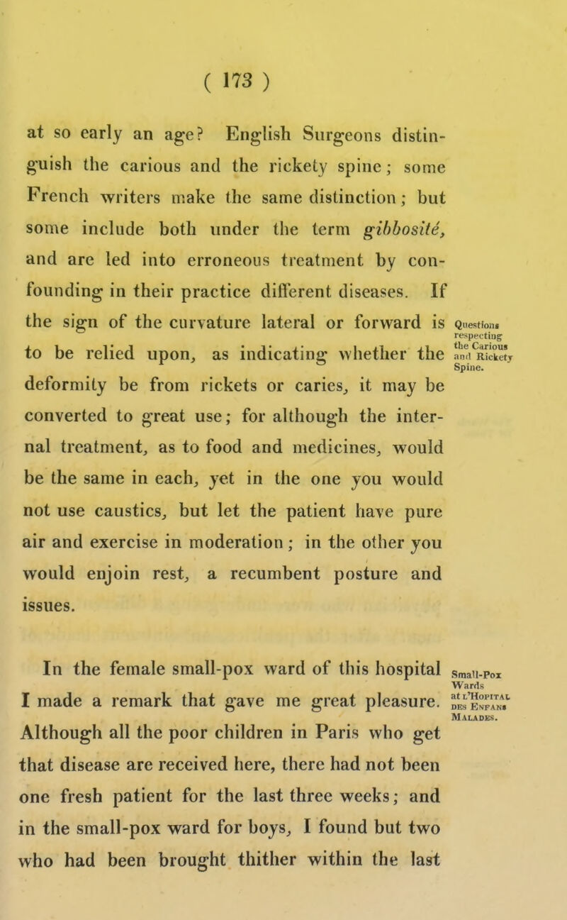 at so early an age? English Surgeons distin- guish the carious and the rickety spine ; some French writers make the same distinction; but some include both under the term gibbosite, and are led into erroneous treatment by con- founding in their practice different diseases. If the sign of the curvature lateral or forward is to be relied upon, as indicating whether the deformity be from rickets or caries, it may be converted to great use; for although the inter- nal treatment, as to food and medicines, would be the same in each, yet in the one you would not use caustics, but let the patient have pure air and exercise in moderation ; in the other you would enjoin rest, a recumbent posture and issues. In the female small-pox ward of this hospital I made a remark that gave me great pleasure. Although all the poor children in Paris who get that disease are received here, there had not been one fresh patient for the last three weeks; and in the small-pox ward for boys, I found but two who had been brought thither within the last Question* respecting the Carious and Rickety Spine. Small-Pox Wards at t’HopiTAt des Ehfan* Malades.