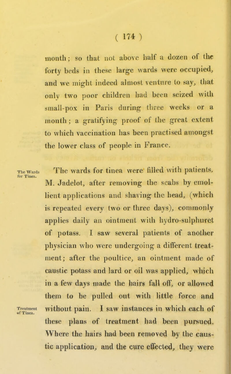 The Wards for Tinea. Treatment of Tinea. month; so that not above half a dozen of the forty beds in these large wards were occupied, and we might indeed almost venture to say, that only two poor children had been seized with small-pox in Paris during three weeks or a month ; a gratifying proof of the great extent to which vaccination has been practised amongst the lower class of people in France. The wards for tinea were filled with patients. M. Jadelot, after removing the scabs by emol- lient applications and shaving the head, (which is repeated every two or three days), commonly applies daily an ointment with hydro-sulphuret of potass. I saw several patients of another physician who were undergoing a different treat- ment; after the poultice, an ointment made of caustic potass and lard or oil was applied, which in a few days made the hairs fall off, or allowed them to be pulled out with little force and without pain. I saw instances in which each of these plans of treatment had been pursued. Where the hairs had been removed by the caus- tic application, and the cure effected, they were