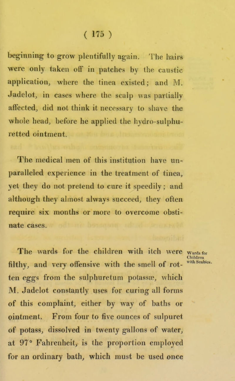 beginning to grow plentifully again. The hairs were only taken off in patches by the caustic application, where the tinea existed; and M. Jadelot, in cases where the scalp was partially affected, did not think it necessary to shave the whole head, before he applied the hydro-sulphu - retted ointment. The medical men of this institution have un- paralleled experience in the treatment of tinea, yet they do not pretend to cure it speedily; and although they almost always succeed, they often require six months or more to overcome obsti- nate cases. The wards for the children with itch were filthy, and very offensive with the smell of rot- ten eggs from the sulphuretum potassae, which M. Jadelot constantly uses for curing all forms of this complaint, either by way of baths or ointment. From four to five ounces of sulpuret of potass, dissolved in twenty gallons of water, at 97° Fahrenheit, is the proportion employed for an ordinary bath, which must be used once Wards for Children with Scabies.