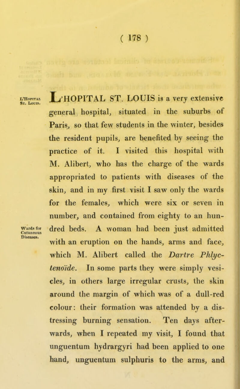 ( ™) L’Hopitai St. Louis. Wards for Cutaneous Diseases. Ij’HOPITAL ST. LOUIS is a very extensive general hospital, situated in the suburbs of Paris, so that few students in the winter, besides the resident pupils, are benefited by seeing the practice of it. I visited this hospital with M. Alibert, who has the charge of the wards appropriated to patients with diseases of the skin, and in my first visit I saw only the wards for the females, which were six or seven in number, and contained from eighty to an hun- dred beds. A woman had been just admitted with an eruption on the hands, arms and face, which M. Alibert called the Dartre Plilyc- tenoide. In some parts they were simply vesi- cles, in others large irregular crusts, the skin around the margin of which was of a dull-red colour: their formation was attended by a dis- tressing burning sensation. Ten days after- wards, when I repeated my visit, I found that unguentum hydrargyri had been applied to one hand, unguentum sulphuris to the arms, and