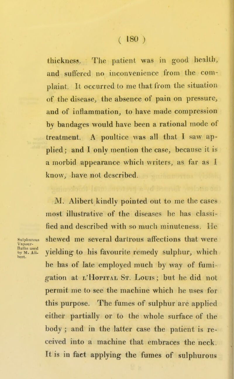thickness. The patient was in good health, and suffered no inconvenience from the com- plaint. It occurred to me that from the situation of the disease, the absence of pain on pressure, and of inflammation, to have made compression by bandages would have been a rational mode of treatment. A poultice was all that I saw ap- plied; and I onlv mention the case, because it is a morbid appearance which writers, as far as 1 know, have not described. Sulphurous Vapour- Baths used by M. Ali- bert. M. Alibert kindly pointed out to me the cases most illustrative of the diseases he has classi- fied and described with so much minuteness. He shewed me several dartrous affections that were yielding to his favourite remedy sulphur, which he has of late employed much by way of fumi- gation at l’IIopital St. Louis; but he did not permit me to see the machine which he uses for this purpose. The fumes of sulphur are applied either partially or to the whole surface of the body ; and in the latter case the patient is re- ceived into a machine that embraces the neck. Tt is in fact applying the fumes of sulphurous
