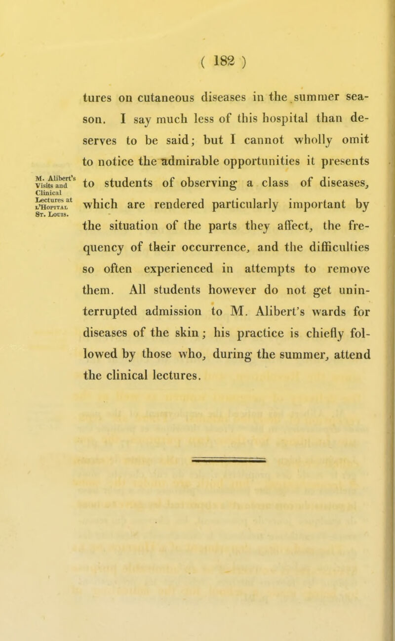 M. Alibert’s Visits and Clinical Ijectures at t’HOPITAL St. Lows. tures on cutaneous diseases in the .summer sea- son. I say much less of this hospital than de- serves to be said; but I cannot wholly omit to notice the admirable opportunities it presents to students of observing a class of diseases, which are rendered particularly important by the situation of the parts they affect, the fre- quency of their occurrence, and the difficulties so often experienced in attempts to remove them. All students however do not get unin- terrupted admission to M. Alibert’s wards for diseases of the skin; his practice is chiefly fol- lowed by those who, during the summer, attend the clinical lectures.