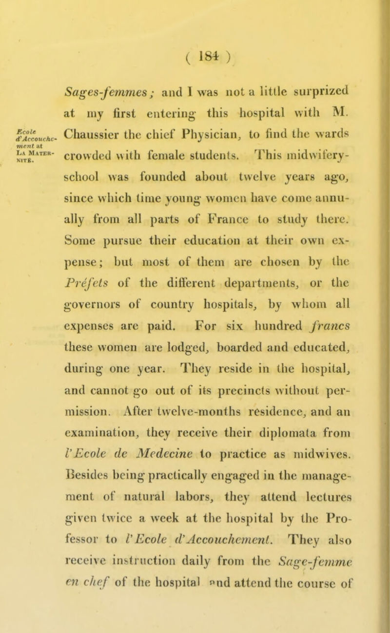 Ecole <?Accouche- ment at La Mater- kite. Sages-femmes; and I was not a little surprized at my lirst entering this hospital with M. Chaussier the chief Physician, to find the wards crowded with female students. This midwifery- school was founded about twelve years ago, since which time young women have come annu- ally from all parts of Franee to study there. Some pursue their education at their own ex- pense; but most of them are chosen by the Prefets of the different departments, or the governors of country hospitals, by whom all expenses are paid. For six hundred francs these women are lodged, boarded and educated, during one year. They reside in the hospital, and cannot go out of its precincts without per- mission. After twelve-months residence, and an examination, they receive their diplomata from VEcole cle Medccinc to practice as midwives. Besides being practically engaged in the manage- ment of natural labors, they attend lectures given twice a week at the hospital by the Pro- fessor to l'Ecole d'Accouchement. They also receive instruction daily from the Sage-femme en chef of the hospital «nd attend the course of
