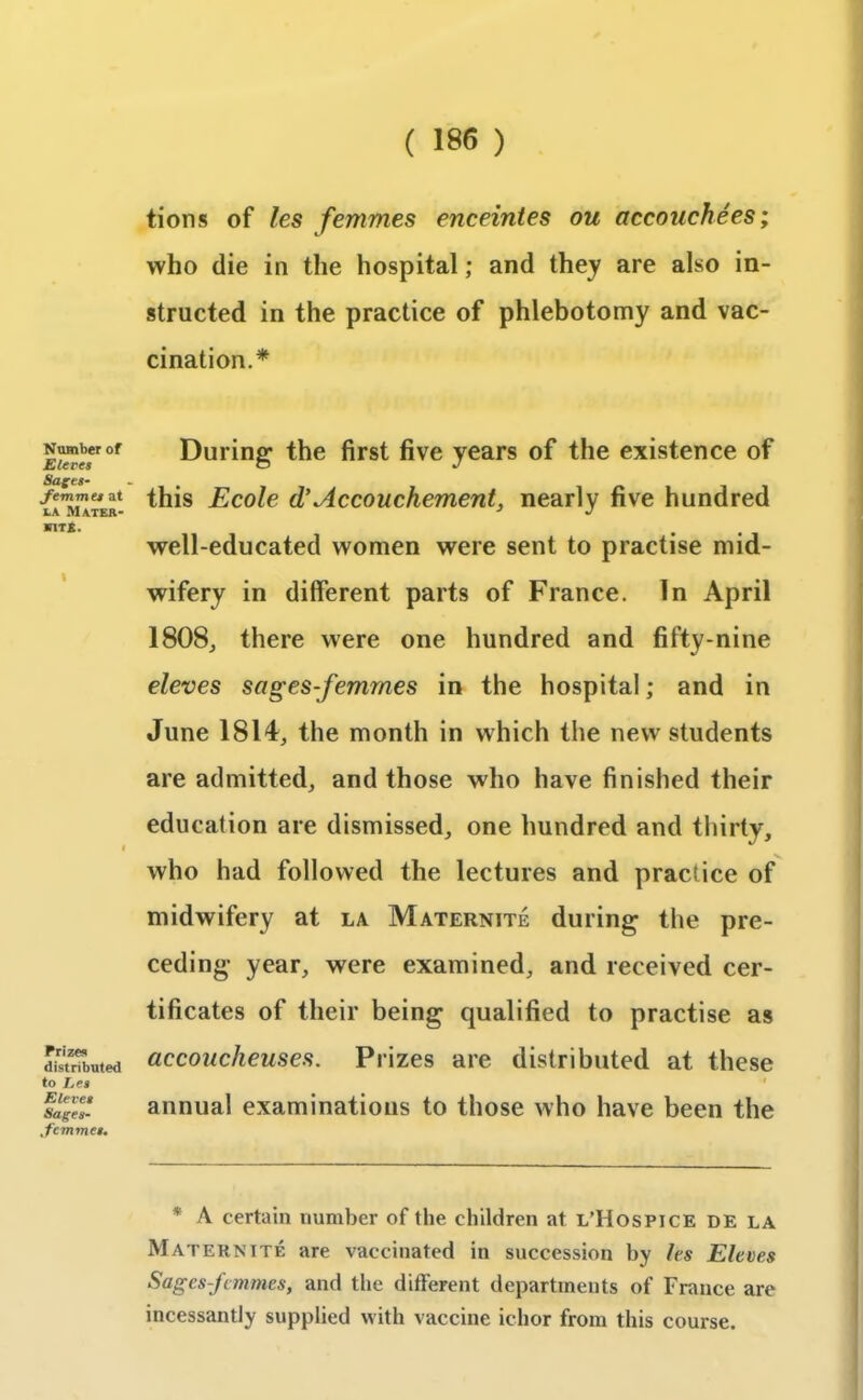 Number of Sieves Sages- Jemmes at la Mater- hits. i Prizes distributed to Let E levee Sages- Jemmee. tions of les femmes enceintes ou accouchees; who die in the hospital; and they are also in- structed in the practice of phlebotomy and vac- cination.* During the first five years of the existence of this Ecole d' Accouchement, nearly five hundred well-educated women were sent to practise mid- wifery in different parts of France. In April 1808, there were one hundred and fifty-nine eleves sages-femmes in the hospital; and in June 1814, the month in which the new students are admitted, and those who have finished their education are dismissed, one hundred and thirty, who had followed the lectures and practice of midwifery at la Maternite during the pre- ceding year, were examined, and received cer- tificates of their being qualified to practise as accoucheuses. Prizes are distributed at these i annual examinations to those who have been the * A certain number of the children at l’Hospice de la Maternite are vaccinated in succession by les Eleves Sages-femmes, and the different departments of France are incessantly supplied with vaccine ichor from this course.
