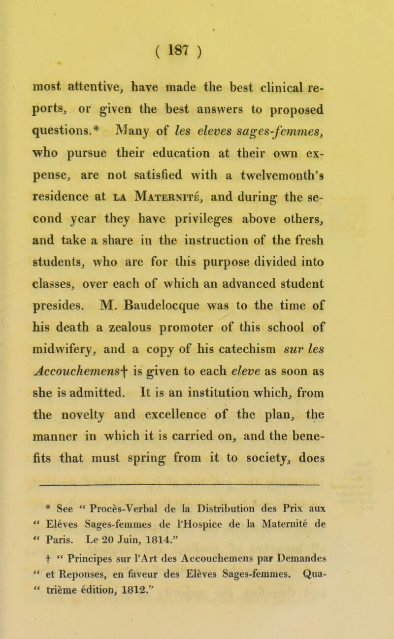 most attentive, have made the best clinical re- ports, or given the best answers to proposed questions.* ** Many of les eleves sages-femmes, who pursue their education at their own ex- pense, are not satisfied with a twelvemonth’s residence at la Maternite, and during the se- cond year they have privileges above others, and take a share in the instruction of the fresh students, who are for this purpose divided into classes, over each of which an advanced student presides. M. Baudelocque was to the time of his death a zealous promoter of this school of midwifery, and a copy of his catechism sur les Accouchemens\ is given to each eleve as soon as she is admitted. It is an institution which, from the novelty and excellence of the plan, the manner in which it is carried on, and the bene- fits that must spring from it to society, does * See “ Proc£s-Verbal de la Distribution des Prix aux ** Eleves Sages-femmes de l’Hospice de la Maternite de u Paris. Le 20 Juin, 1814.” f “ Principes sur l’Art des Accouchemens par Demandes “ et Reponses, en faveur des El&ves Sages-femmes. Qua- “ trieme edition, 1812.