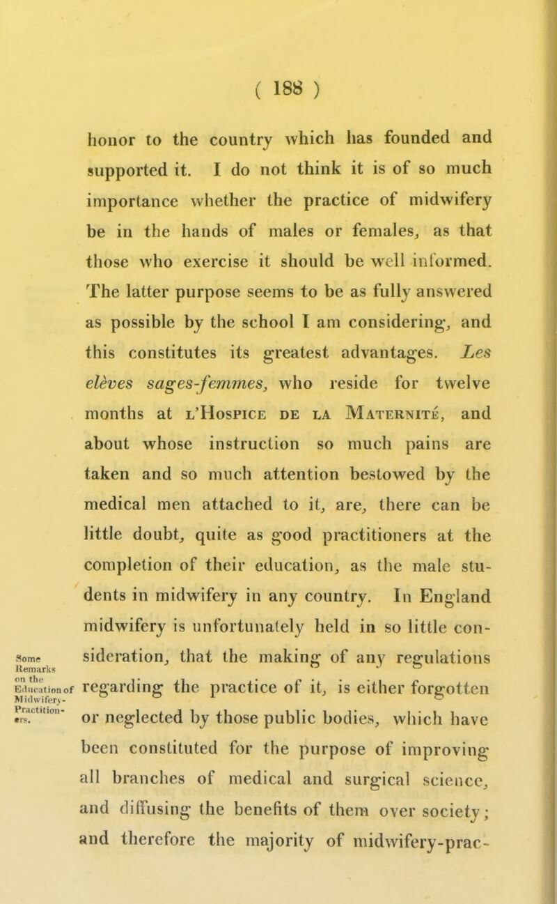 Some Remarks on the Education of M i(lwifer>- Practition- •r«. honor to the country which has founded and supported it. I do not think it is of so much importance whether the practice of midwifery be in the hands of males or females, as that those who exercise it should be well informed. The latter purpose seems to be as fully answered as possible by the school 1 am considering, and this constitutes its greatest advantages. Les eleves sages-femmes, who reside for twelve months at l’Hospice de la Maternite, and about whose instruction so much pains are taken and so much attention bestowed by the medical men attached to it, are, there can be little doubt, quite as good practitioners at the completion of their education, as the male stu- dents in midwifery in any country. In England midwifery is unfortunately held in so little con- sideration, that the making of any regulations regarding the practice of it, is either forgotten or neglected by those public bodies, which have been constituted for the purpose of improving all branches of medical and surgical science, and diffusing the benefits of them over society; and therefore the majority of midwifery-prac-