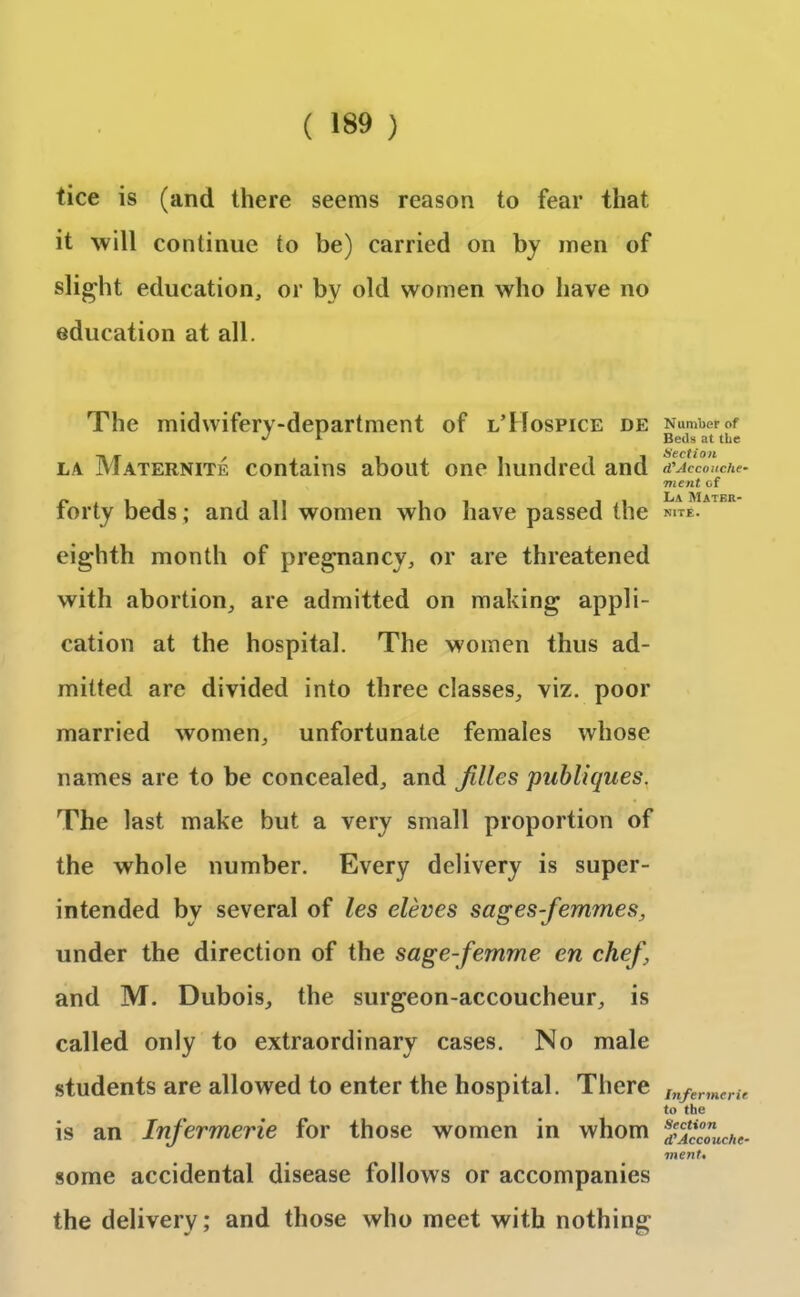 tice is (and there seems reason to fear that it will continue to be) carried on by men of slight education, or by old women who have no education at all. The midwifery-department of l’Hospice de la Maternite contains about one hundred and forty beds ; and all women who have passed the eighth month of pregnancy, or are threatened with abortion, are admitted on making appli- cation at the hospital. The women thus ad- mitted are divided into three classes, viz. poor married women, unfortunate females whose names are to be concealed, and Jilles publiques, The last make but a very small proportion of the whole number. Every delivery is super- intended bv several of les eleves sages femmes, under the direction of the sage-femme en chef, and M. Dubois, the surgeon-accoucheur, is called only to extraordinary cases. No male students are allowed to enter the hospital. There is an Infermerie for those women in whom some accidental disease follows or accompanies the delivery; and those who meet with nothing Number of Beils at the Section d’Accoitche- onent of La Matkr- nite. Infermerie to the Section d'Accouche- menU