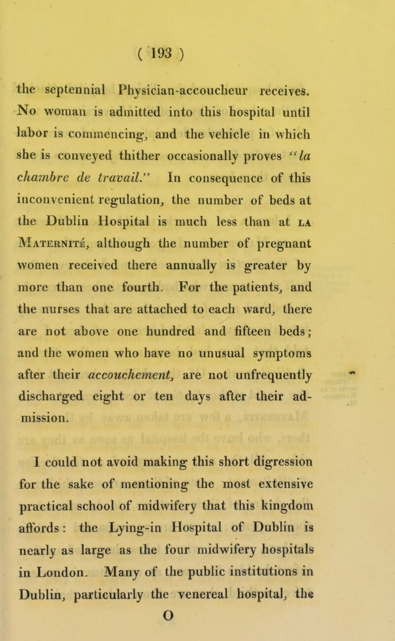 the septennial Physician-accoucheur receives. No woman is admitted into this hospital until labor is commencing*, and the vehicle in which she is conveyed thither occasionally proves “la chambre de travail” In consequence of this inconvenient regulation, the number of beds at the Dublin Hospital is much less than at la Maternite, although the number of pregnant women received there annually is greater by more than one fourth. For the patients, and the nurses that are attached to each ward, there are not above one hundred and fifteen beds; and the women who have no unusual symptoms after their accouchement, are not unfrequently discharged eight or ten days after their ad- mission. I could not avoid making this short digression for the sake of mentioning the most extensive practical school of midwifery that this kingdom affords: the Lying-in Hospital of Dublin is nearly as large as the four midwifery hospitals in London. Many of the public institutions in Dublin, particularly the venereal hospital, the O