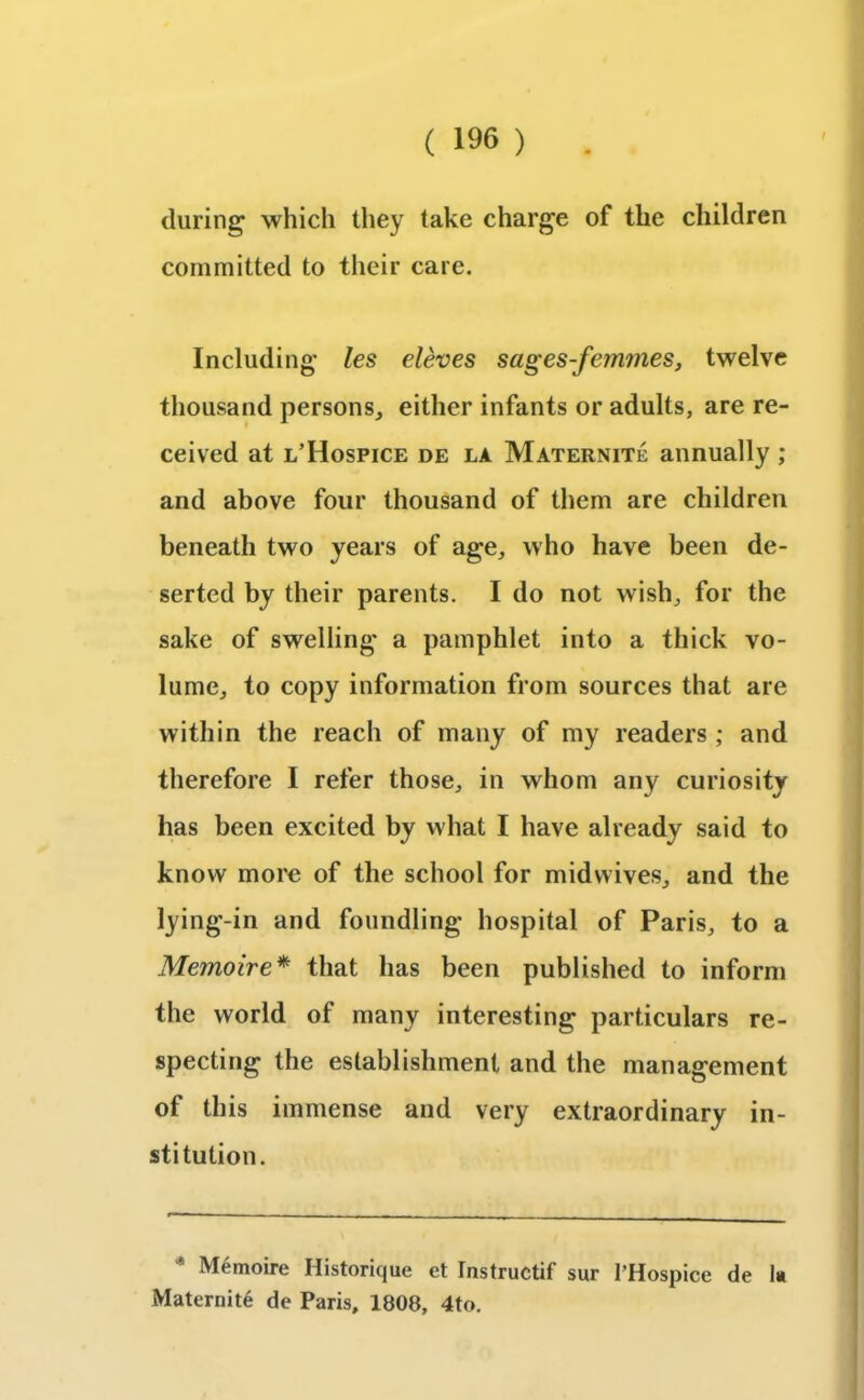 during which they take charge of the children committed to their care. Including les eleves sages-femmes, twelve thousand persons, either infants or adults, are re- ceived at l’Hospice de la Maternite annually ; and above four thousand of them are children beneath two years of age, who have been de- serted by their parents. I do not wish, for the sake of swelling a pamphlet into a thick vo- lume, to copy information from sources that are within the reach of many of my readers ; and therefore I refer those, in whom any curiosity has been excited by what I have already said to know more of the school for midwives, and the lying-in and foundling hospital of Paris, to a Memoire* that has been published to inform the world of many interesting particulars re- specting the establishment and the management of this immense and very extraordinary in- stitution. * Memoire Historique et Instructif sur l’Hospice de lit Maternite de Paris, 1808, 4to.