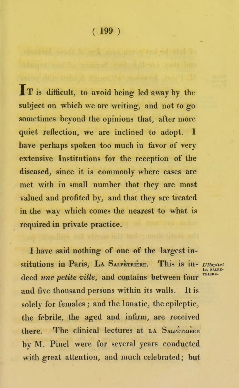 It is difficult, to avoid being led away by the subject on which we are writing, and not to go sometimes beyond the opinions that, after more quiet reflection, we are inclined to adopt. I have perhaps spoken too much in favor of very extensive Institutions for the reception of the diseased, since it is commonly where cases are met with in small number that they are most valued and profited by, and that they are treated in the way which comes the nearest to what is required in private practice. I have said nothing of one of the largest in- stitutions in Paris, La Salpf.triere. This is in- deed une petite ville, and contains between four and five thousand persons within its walls. It is solely for females ; and the lunatic, the epileptic, the febrile, the aged and infirm, are received there. The clinical lectures at la Salpetriere by M. Pinel were for several years conducted with great attention, and much celebrated; but VHopital La SALPE- TRIERE.