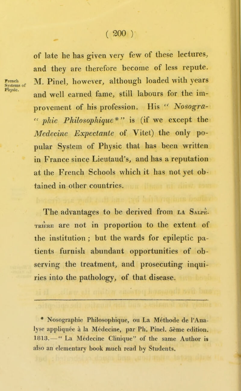 French Systems of Physic. of late he has given very few of these lectures, and they are therefore become of less repute. M. Pinel, however, although loaded with years and well earned fame, still labours for the im- provement of his profession. His Nosogi'a- “ phie Philosophique* ” is (if we except the Medecine Expectante of Vitet) the only po- pular System of Physic that has been written in France since Lieutaud’s, and has a reputation at the French Schools which it has not yet ob- tained in other countries. The advantages to be derived from la Salpe- triere are not in proportion to the extent of the institution ; but the wards for epileptic pa- tients furnish abundant opportunities of ob- serving the treatment, and prosecuting inqui- ries into the pathology, of that disease. * Nosographie Philosophique, ou La M6thode de 1’Ana- lyse appliquee a la Medecine, par Ph. Pinel. 5£me edition. 1813. — “ La Medecine Clinique of the same Author i* also an elementary book much read by Students.