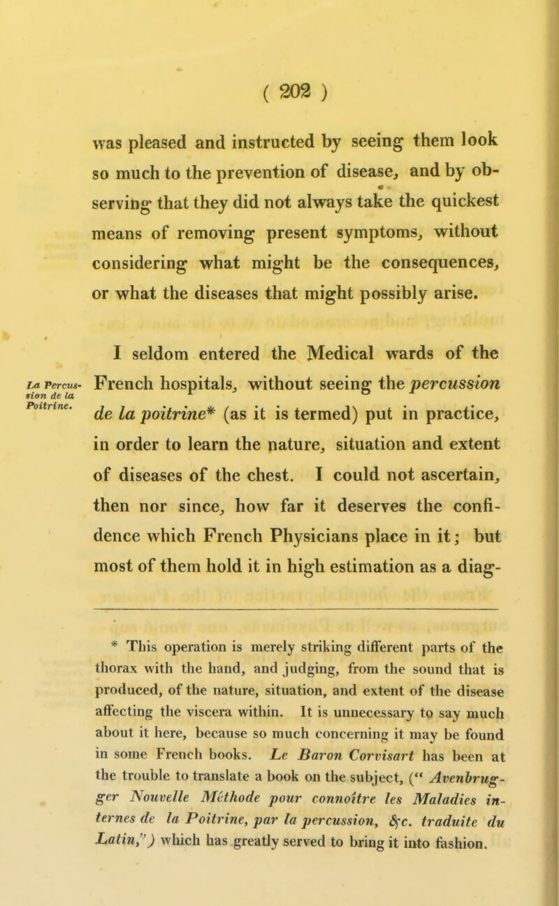 La Percus- tion de la Poitrine. was pleased and instructed by seeing them look so much to the prevention of disease, and by ob- 0 « serving* that they did not always take the quickest means of removing present symptoms, without considering what might be the consequences, or what the diseases that might possibly arise. I seldom entered the Medical wards of the French hospitals, without seeing the percussion de la poitrine* (as it is termed) put in practice, in order to learn the nature, situation and extent of diseases of the chest. I could not ascertain, then nor since, how far it deserves the confi- dence which French Physicians place in it; but most of them hold it in high estimation as a diag- * This operation is merely striking different parts of the thorax with the hand, and judging, from the sound that is produced, of the nature, situation, and extent of the disease affecting the viscera within. It is unnecessary to say much about it here, because so much concerning it may be found in some French books. Le Baron Corvisart has been at the trouble to translate a book on the subject, (“ Avenbrug- gcr Nouvelle Methode pour connoitre les Maladies in- ternes de la Poitrine, par la percussion, fyc. traduite du Latin,”) which has greatly served to bring it into fashion.