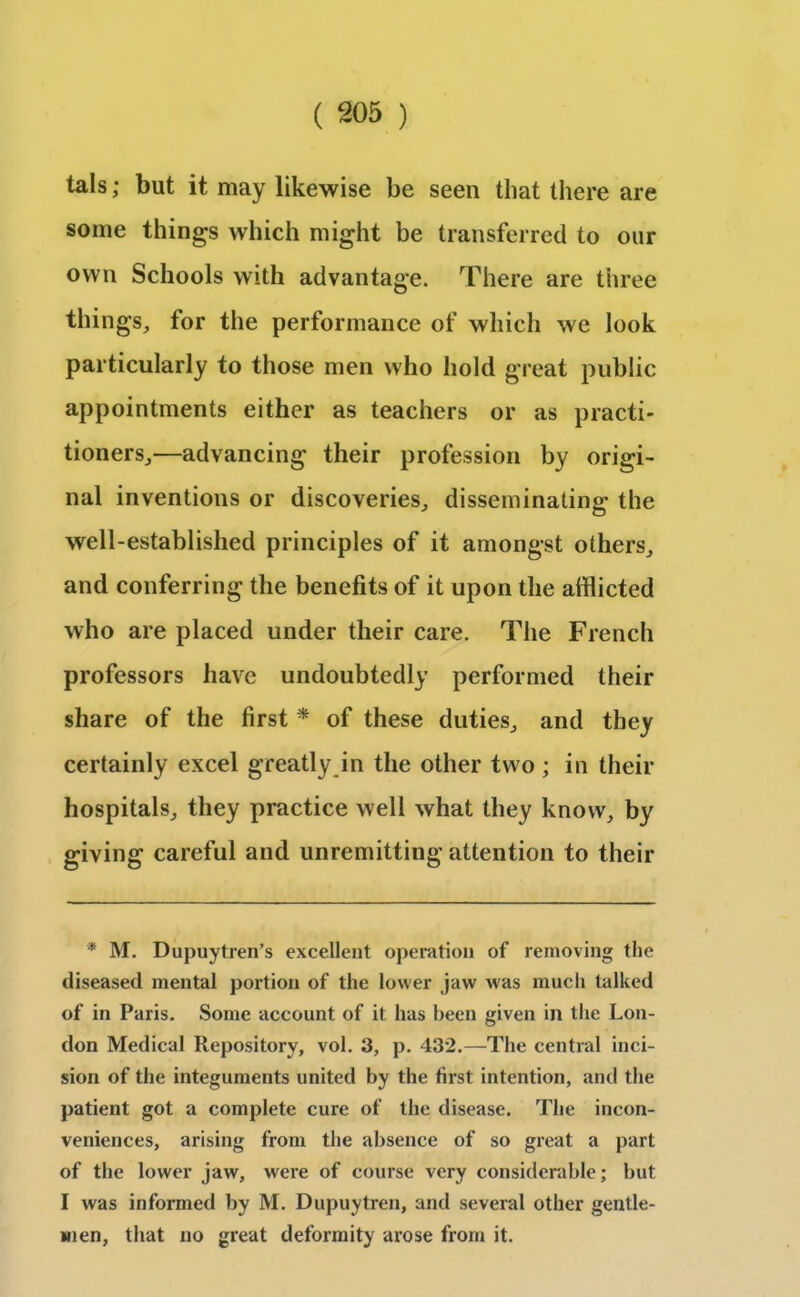 tals; but it may likewise be seen that there are some things which might be transferred to our own Schools with advantage. There are three things, for the performance of which we look particularly to those men who hold great public appointments either as teachers or as practi- tioners,—advancing their profession by origi- nal inventions or discoveries, disseminating the well-established principles of it amongst others, and conferring the benefits of it upon the afflicted who are placed under their care. The French professors have undoubtedly performed their share of the first * of these duties, and they certainly excel greatly in the other two; in their hospitals, they practice well what they know, by giving careful and unremitting attention to their * M. Dupuytren’s excellent operation of removing the diseased mental portion of the lower jaw was much talked of in Paris. Some account of it has been given in the Lon- don Medical Repository, vol. 3, p. 432.—The central inci- sion of the integuments united by the first intention, and the patient got a complete cure of the disease. The incon- veniences, arising from the absence of so great a part of the lower jaw, were of course very considerable; but I was informed by M. Dupuytren, and several other gentle- men, that no great deformity arose from it.