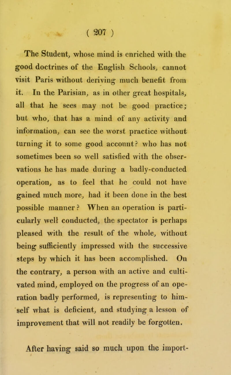The Student, whose mind is enriched with the good doctrines of the English Schools, cannot visit Paris without deriving much benefit from it. In the Parisian, as in other great hospitals, all that he sees may not be good practice; but who, that has a mind of any activity and information, can see the worst practice without turning it to some good account? who has not sometimes been so well satisfied with the obser- vations he has made during a badly-conducted operation, as to feel that he could not have gained much more, had it been done in the best possible manner ? When an operation is parti- cularly well conducted, the spectator is perhaps pleased with the result of the whole, without being sufficiently impressed with the successive steps by which it has been accomplished. On the contrary, a person with an active and culti- vated mind, employed on the progress of an ope- ration badly performed, is representing to him- self what is deficient, and studying a lesson of improvement that will not readily be forgotten. After having said so much upon the import-