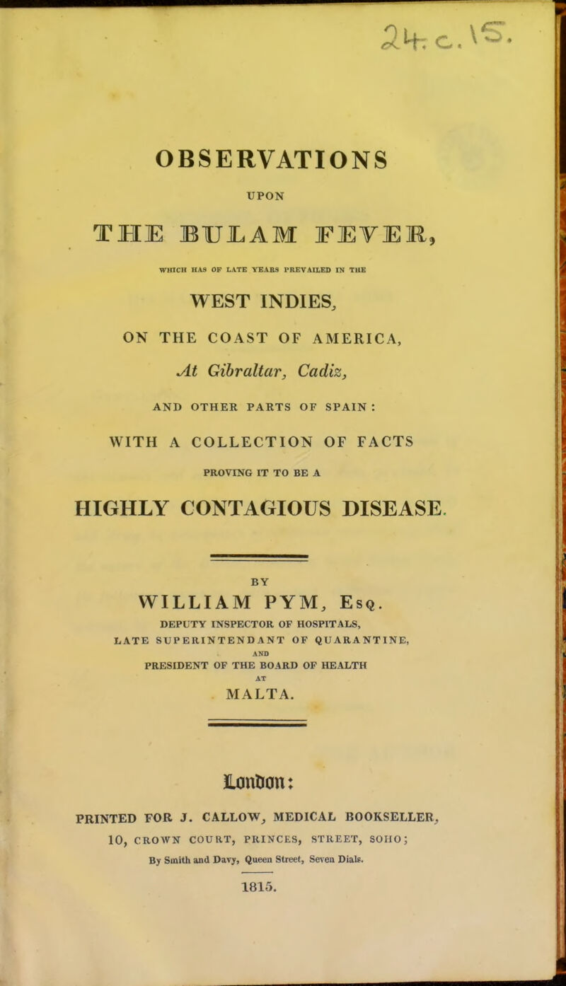 OBSERVATIONS UPON THE BUEAM FEVER, WHICH HAS OF LATE YEABS PREVAILEO IN THE WEST INDIES, ON THE COAST OF AMERICA, At Gibraltar, Cadiz, AND OTHER PARTS OF SPAIN : WITH A COLLECTION OF FACTS PROVING IT TO BE A HIGHLY CONTAGIOUS DISEASE. BY WILLIAM PYM, Esq. DEPUTY INSPECTOR OF HOSPITALS, LATE SUPERINTENDANT OF QUARANTINE, AND PRESIDENT OF THE BOARD OF HEALTH AT MA LT A. Lontion: PRINTED FOR J. CALLOW, MEDICAL BOOKSELLER^ 10, CROWN COURT, PRINCES, STREET, SOIIO; By Smith and Davy, Queen Street, Seven Dials. 1815.