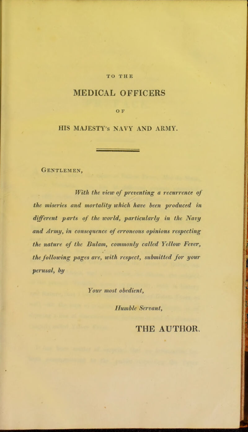 TO THE MEDICAL OFFICERS O F HIS MAJESTES NAVY AND A RM Y. Gentlemen, With the view of preventing a récurrence of the miseries and mortality which hâve heen produced in different parts of the world, particularly in the Navy and Army, in conséquence of erroneous opinions respecting the nature of the Bulam, commonly called Yellow Fever, the foUowing jjages are, with respect, submitted for your perusal, by Your most obedient. Humble Servant, THE AUTHOR.