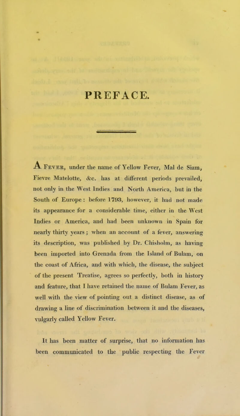 PREFACE -cV Fever, under the nanie of Yellow Fever, Mal de Siara, Fievre Matelotte, &c. has at différent periods prevailed, not only in the West Indies and North America, but in the South of Europe : before 1793, however, it had not made its appearance for a considérable time, either in the West Indies or America, and had been unknown in Spain for nearly thirty years ; when an account of a fever, answering its description, was published by Dr. Chisholm, as having been imported into Grenada from the Island of Bulam, on the coast of Africa, and with whicli, the disease, the subject of the présent Treatise, agréés so perfectly, both in history and feature, that I hâve retained the naine of Bulam Fever, as well with the view of pointing ont a distinct disease, as of drawing a line of discrimination between it and the diseases, vulgarly called Yellow Fever. It has been matter of surprise, that no information has been communicated to the public respectiug the Fever