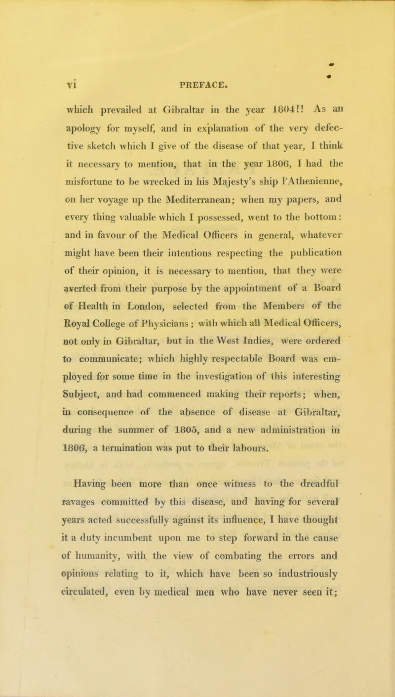 wliich prevailcd at Gibraltar in the year 1804!! As an apology for myself, and in ex’planatiun of the very defec- tive sketch which I give of the disease of lliat year, I think it necessary to mention, that in the year 1806, I had the misfortune to be wrecked in liis Majesty’s ship rAthenienne, on her voyage iip the Mediterranean ; when my papers, and every thing valuable vvhicli I possessed, went to the bottom : and in favour of the Medical Otiicers in general, whatever might hâve been their intentions respecting the publication of their opinion, it is necessary to mention, that they were averted from their purpose by the appointment of a Board of Health in London, selected from the Members of the Royal College of Physicians ; witb whicb ail Medical Officers, not only in Gibraltar, but in the West Indies, were ordered to communicate; which highly respectable Board was em- ployed for some tirne in the investigation of this interesting Subject, and had comraenced making their reports ; when, îu conséquence of the absence of disease at Gibraltar, dui’ing the summer of 1805, and a new administration in 1806, a termination was put to their labours. Having been more than once witness to the dreadful ravages committcd by this disease, and having for sevcral years acted successfully against its influence, I bave thought it a duty incumbent upon me to step forward in the cause of humanity, with, the view of combating the errors and opinions relating to it, which bave been so industriously circulated, even by medical mcu who hâve never seeii it;