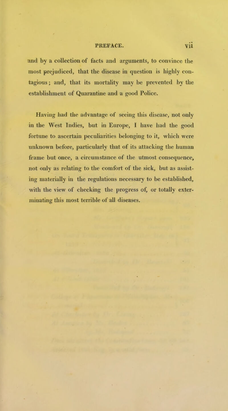 and by a collection of facts and arguments, to convince the most prejudiced, that the disease in question is highly con- tagions ; and, that its mortality may be prevented by tlie establishment of Quarantine and a good Police. Having had the advantage of seeiug this disease, not only in the West Indies, but in Europe, I hâve had the good fortune to ascertain peculiarities belonging to it, which were unknown before, particularly that of its attacking the human frame but once, a circumstance of the utmost conséquence, not only as relating to the comfort of the sick, but as assist- ing materially in the régulations necessary to be established, with the view of checking the progress of, or totally exter- miuating this most terrible of ail diseases.