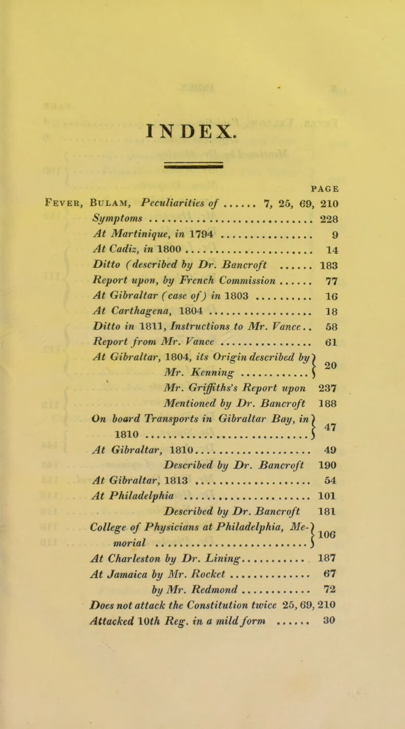 INDEX 20 PAGE Fever, Bulam, Peculiarities of 7, 25, 69, 210 Symptoms 228 At Martinique, in 1794 9 At Cadiz, in 1800 14 Ditto (described by Dr. Bancroft 183 Report upon, by French Commission 77 At Gibraltar (case of) in 1803 16 At Carthagena, 1804 3 8 Ditto in 1811, Instructions to Mr. Vance.. 58 Report from Mr. Vance 61 At Gibraltar, 1804, its Origin described by Mr. Kcnning Mr. Griffiths’s Report upon 237 Mentioned by Dr. Bancroft 188 On board Transports in Gibraltar Bay, in ') 1810 3 At Gibraltar, 1810 49 Described by Dr. Bancroft 190 At Gibraltar, 1813 54 At Philadelphia 101 Described by Dr. Bancroft 181 College of Physicians at Philadelphia, Me- morial At Char lésion by Dr. Lining 187 At Jamaica by Mr. Rocket 67 by Mr. Redmond 72 Does notattack the Constitution twice 25,69, 210 Attacked \Qth Reg. in a mildform 30 106