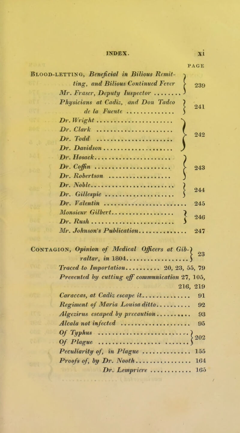 PAGE Blood-letting, Bénéficiai in Bilious Remit- ting, and Bilious Continued Fever > 239 Mr. Fraser, Deputy luspector ' Physicians at Cadiz, and Don Tadeo ) de la Fuente ) Dr. Wright Dr. Clark Dr. Todd ^ Dr. Davidson Dr. Hosack Dr. Cqffin y 243 Dr. Robertson Dr. Noble I > 244 Dr. Gillespie 3 Dr. Valentin 245 Monsieur Gilbert 7 ^ 246 Dr. Rush S Mr. Johnson’s Publication 247 Contagion, Opinion of Medical Ojficers at Gib-^ raltar, in 1804 5 Traced to Importation 20, 23, 55, 79 Prevented by cutting off communication 27, 105, 216, 219 Caraccas, at Cadiz escape it 91 Régiment of Maria Louisaditto 92 Algczirus escaped by précaution 93 Alcala not infected 95 Typhus Of Plague ) Peculiarity of, in Plague 155 Proofs of, by Dr. Nooth 164 Dr. Lempricre 165
