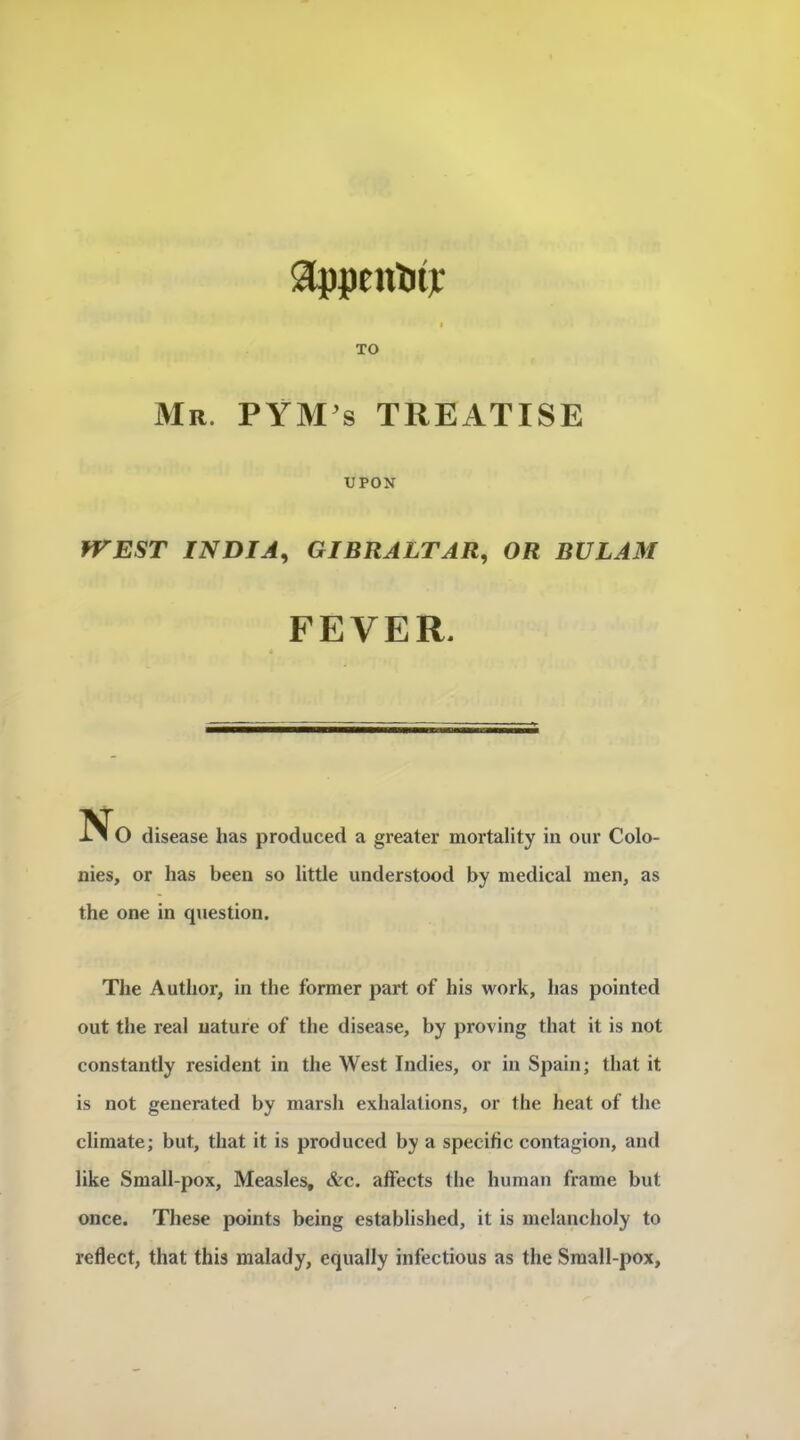 3ippeulit]c TO Mr. PYM s treatise UPOX fVEST INDIA^ GIBRALTAR^ OR BULAM FEVER. No disease has produced a greater mortality in our Colo- nies, or has been so little understood by medical men, as the one in question. The Author, in the former part of his work, has pointcd ont the real nature of the disease, by proving that it is not constantly résident in the West Indies, or in Spain; that it is not generated by marsh exhalations, or the beat of the climate; but, that it is produced by a spécifie contagion, and like Small-pox, Measles, &c. affects the human frame but once. These points being establislied, it is melancholy to reflect, that tins malady, equally infections as the Small-pox,