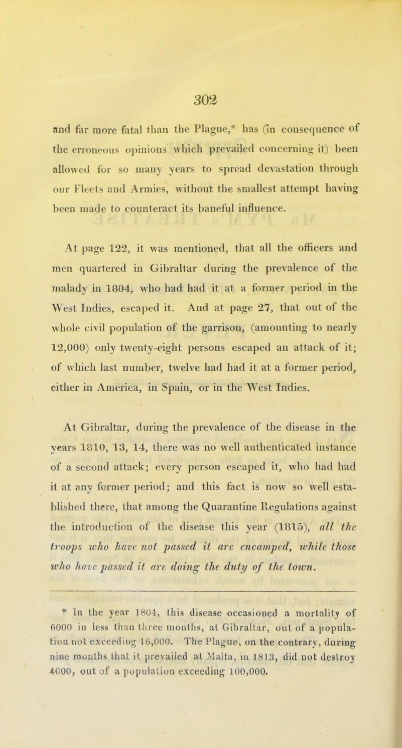 and far more fatal tlian the IMague,* lias (in conséquence of the enoneous ojiinions whicli prevailed concerning it) been allowed for so many ycars to sprcad dévastation through our Fleets and Armies, witliout the smallest atteinpt having been niade to counteract its baneful influence. At page 122, it v as inentioued, that ail the ofticers and men quartered in Gibraltar during the prevalence of the nialady in 1804, who had had it at a former period in the West Jndies, escajied it. And at page 27, that out of the whole civil population of the garrison, (amouuting to nearly 12,000) only twenty-eight persons escaped an attack of it; of vvhich last number, twelve had had it at a former period, either in America, iii Spaiu, or in the West Indies. At Gibraltar, during the prevalence of the disease in the years 1810, 13, 14, thcre was no well authenticated instance of a second attack ; every person escaped it, who had had it at auy former period; and this fact is now so well esta- blished there, that among the Quarantine Régulations against the introduction of the disease this year (1815), «// t/ie troops ivho hâve not passcd il are encamped, irhile those who haie passed it arc doing the diity of the town. * In the year 1804, Ihis discase occasioned a morlalily of 6000 iii less lliaii tliree monllis, at Gilirallar, out of a jiopula- tiou uol exccediiig 16,000. The Plague, on the contrary, during nine mouths liial it prevaiied al Maita, in 1813, did not deslroy 4000, out of a population e.xcecding 100,000.