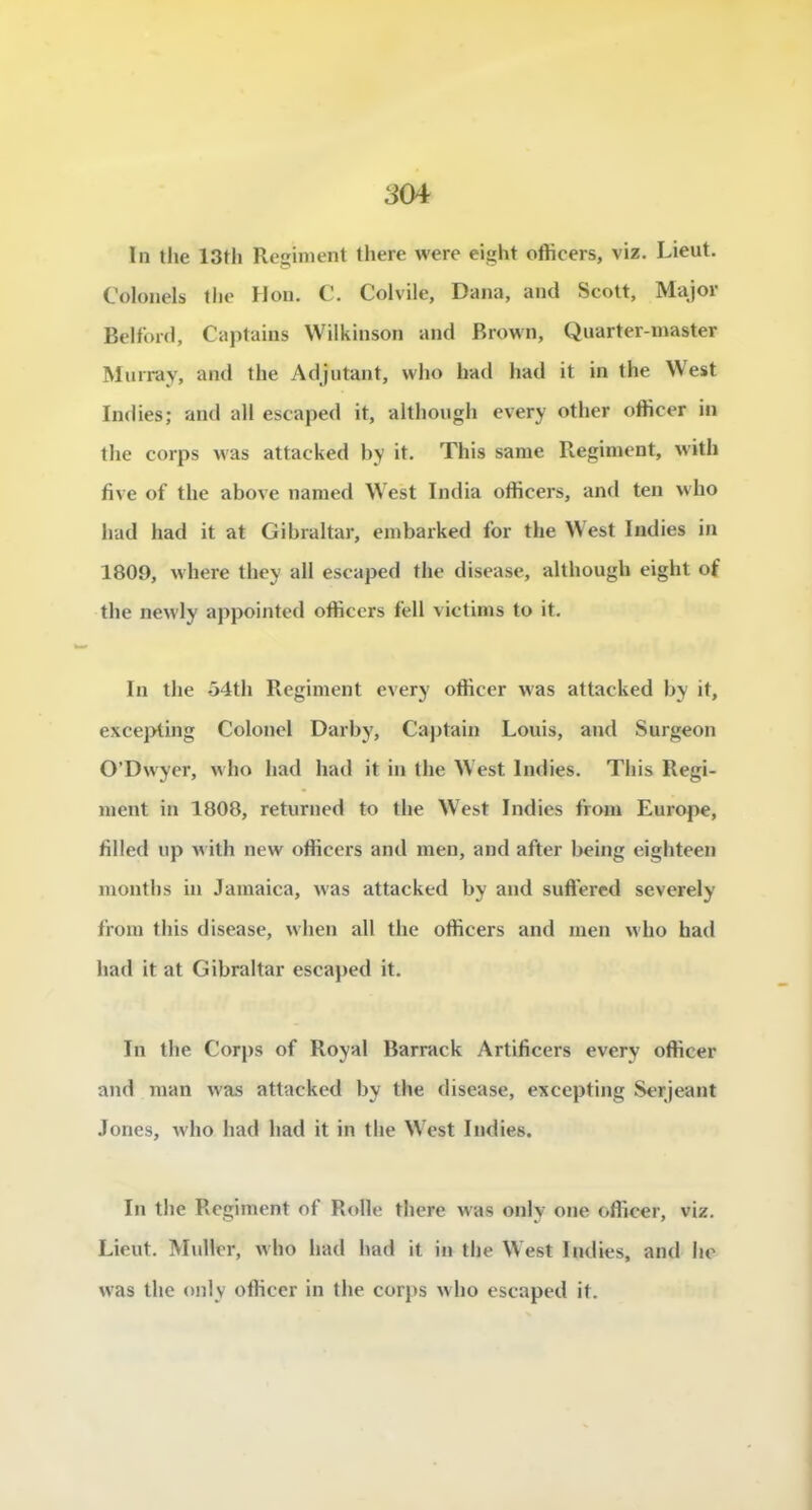 ïn tlie 13tli Reinient there were eight ofHcers, viz. Lieut. Colonels the Hon, C. Colvile, Dana, and Scott, Major Belford, Captaius Wilkinson and Brown, Quartcr-master Murray, and the Adjutant, who Irad had it in the West Indies; and ail escaped it, although every other ofîicer in the corps was attacked by it. This same Régiment, vvith five of the above named West India oflicers, and ten who had had it at Gibraltar, embarked for the West Indies in 1809, where they ail escaped the disease, although eight of the newly appointed oflicers fell victims to it. In the ô4th Régiment every oflicer was attacked by it, excejAing Colonel Darby, Captain Louis, and Surgeon O’Dwyer, who had had it in the West Indies. This Régi- ment in 1808, returned to the West Indies from Europe, filled up w ith new oflicers and men, and after being eighteen luoiiths in Jamaica, was attacked by and suffered severely from this disease, when ail the oflicers and men who had had it at Gibraltar escaj)ed it. In the Corps of Royal Barrack Artificers every oflicer and man was attacked by the disease, excepting Serjeant Jones, w'ho had had it in the W est Indies. In the Régiment of Rolle there w’as only one oflicer, viz. Lieut. Muller, who had had it in the West Indies, and he was the only ofHccr in the corps who escaped it.