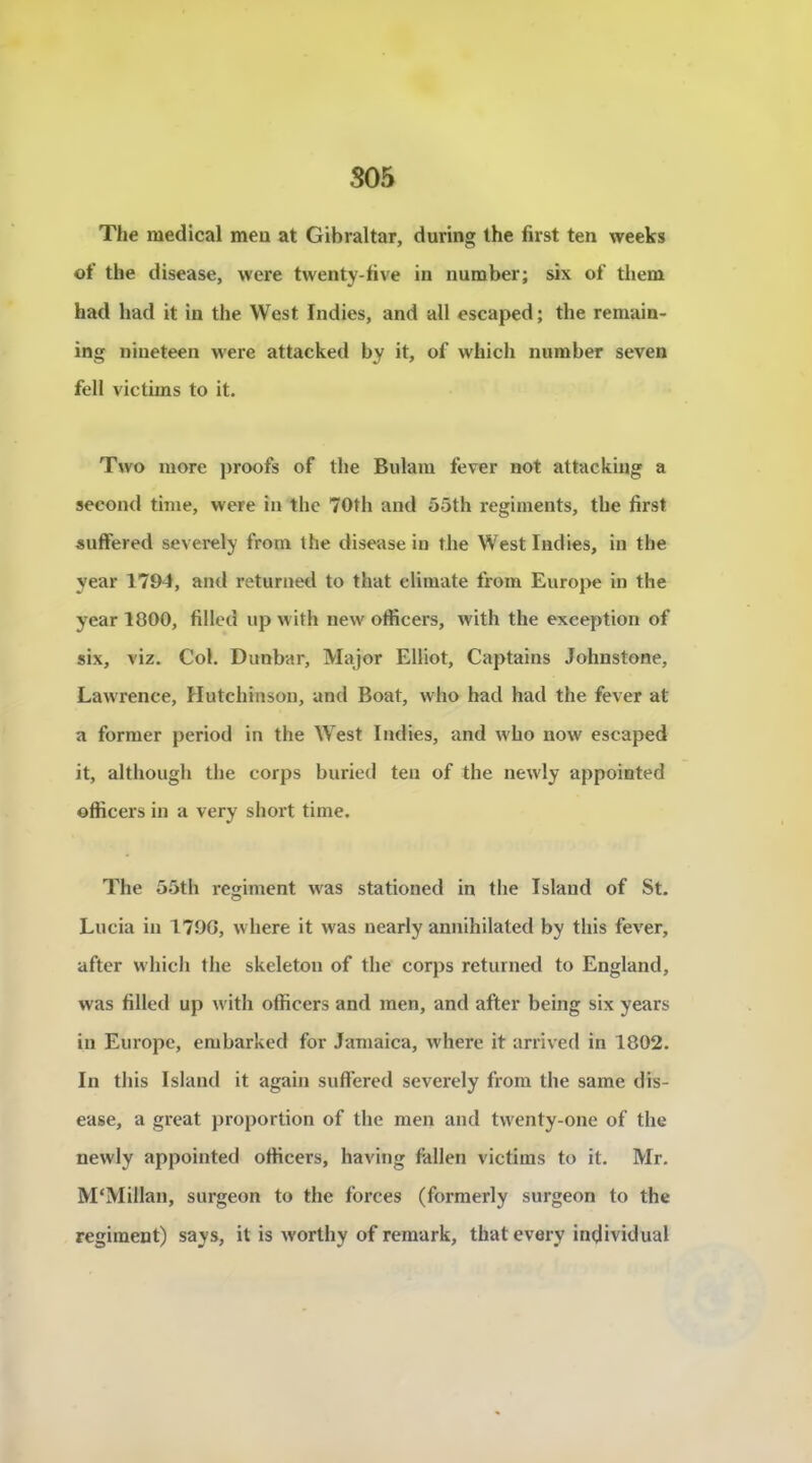 S05 The medical meu at Gibraltar, during lhe first ten weeks of the disease, were twenty-five in number; six of them had had it in the West Indies, and ail escaped; the remain- ing nineteen were attacked by it, of which number seven fell victims to it. Two more proofs of the Biilam fever not attacking a second time, were in the 70th and 55th régiments, the first suffered severely from the disease in the West Indies, in the year 1794, and returnetl to that climate from Europe in the year 1800, filled up with new officers, with the exception of six, viz. Col. Dunbar, Major Elliot, Captains Johnstone, Lawrence, Hutchinson, and Boat, who had had the fever at a former period in the West Indies, and who now escaped it, although the corps buried ten of the newly appointed officers in a very short time. The 55th régiment w'as stationed in the Island of St. Lucia in 179G, where it was nearly annihilated by this fever, after which the skeleton of the corps returned to England, was filled up with officers and men, and after being six years in Europe, embarked for Jamaica, where it arrived in 1802. In this Island it again suft'ered severely from the same dis- ease, a great proportion of the men and tvventy-one of the newly appointed officers, having fallen victims to it. Mr. M'Millan, surgeon to the forces (formerly surgeon to the régiment) says, it is worthy of remark, that every individual