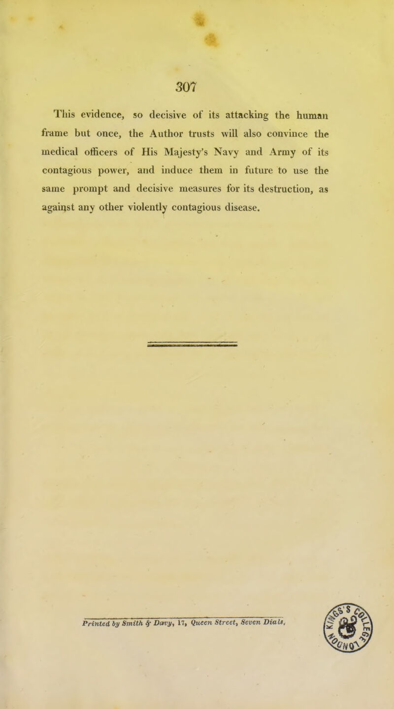 Tliis evidence, so décisive of its attacking the human frame but once, the Author trusts will also convince the medical officers of His Majesty's Navy and Army of its contagions power, and induce them in future to use the same prompt and décisive measures for its destruction, as agaipst any other violently contagious disease. Printed bÿ Smith ^ DofVÿ, 17, Quee?i Street, Seven Dial»,