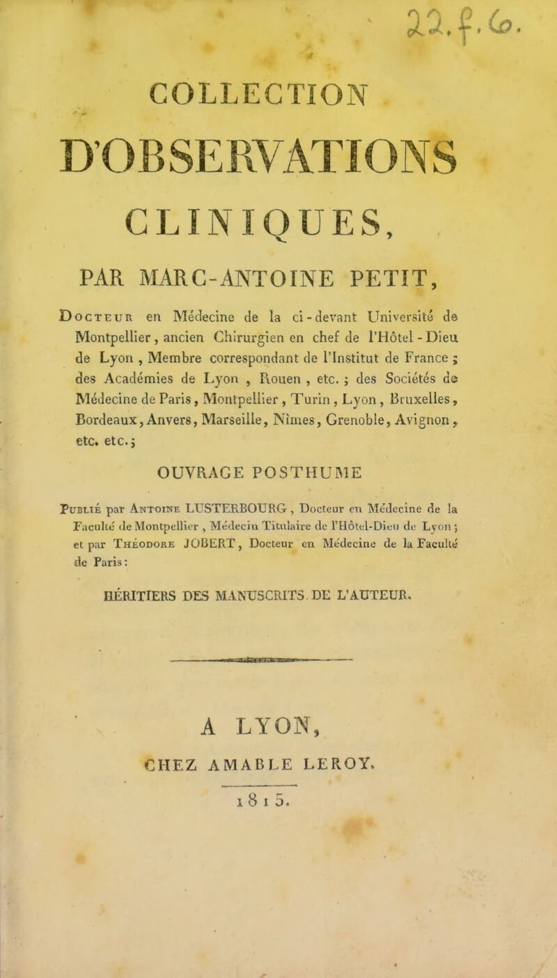 f aa.f (o. COLLECTION CLINIQUES, V, ^ PAR MARC-ANTOINE PETIT, Doct EUR en Médecine de la ci-devant LIniversité de Montpellier , ancien Chirurgien en chef de l’Hôtel - Dieu de Lyon , Membre correspondant de l’Institut de France ; des Académies de Lyon , Rouen , etc. ; des Sociétés de Médecine de Paris, Montpellier , Turin , Lyon , Bruxelles, Bordeaux, Anvers, Marseille, Nîmes, Grenoble, Avignon, etc. etc. J OUVRAGE POSTHUME Publié par Antoine LIJSTERBOURG , Docteur en Médecine de la Faculté (le Montpellier , Médecin Titulaire de l’Hotel-Dieu de Lyon ; et par Théodore J013ERT, Docteur en Médecine de la Faculté de Paris: HÉRITIERS DES MANUSCRITS. DE L’AUTEUR. A LYON, CHEZ AMABLE LEROY. 1 8 I 5.