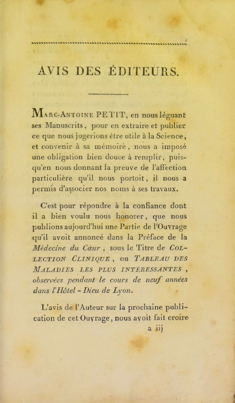 AVIS DES ÉDITEURS. IVIarc-Antoine petit, en nous léguant ses Manuscrits, pour en extraire et publier ce que nous jugerions être utile à la Science, et convenir à sa mémoire , nous a imposé une obligation bien douce à remplir, puis- qu’on nous donnant la preuve de l’alïéction particulière qu’il nous portoit, il nous a permis d’associer nos noms à ses travaux. C’est pour répondre à la confiance dont il a bien voulu nous honorer, que nous publions aujourd’hui une Partie de l’Ouvrage ([u’il avoit annoncé dans la Préface de la Médecine du Cœur , sous le Titre de CoL- LECTJON Clinique , ou Tableau des Maladies les plus intéressantes , ohsen^ées pendant le cours de neuf années dans rHôtel - Dieu de Lyon. L’avis de l’Auteur sur la procliaine publi- cation de cet Ouvrage, nous avoit fait croire a iij