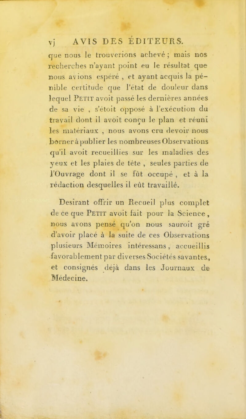 que nous le trouverions achevé ; mais nos recherches n’ayant point eu le résultat que nous avions espéré , et ayant acquis la pé- nible certitude que l’état de douleur dans lequel Petit avoit ])assé les dernières années de sa vie , s’étoit opposé à l’exécution du travail dont il avoit conçu le plan et réuni les matériaux , nous avons cru devoir nous borner à publier les nombreuses Observations qu’il avoit recueillies sur les maladies des yeux et les plaies de tête , seules parties de l’Ouvrage dont il se fût occupé , et à la rédaction desquelles il eût travaillé. Désirant offrir un Recueil plus complet de ce que Petit avoit fait pour la Science, nous avons pensé qu’on nous sauroit gré d’avoir placé à la suite de ces Observations plusieurs Mémoires intéressans, accueillis favorablement par diverses Sociétés savantes, et consignés déjà dans les Journaux de Médecine.