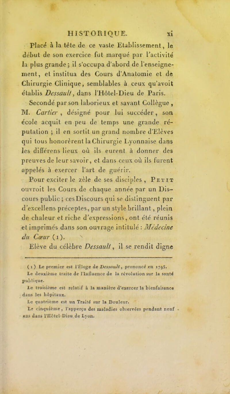 Placé à la tête de ce vaste Etablissement, le début de son exercice fut marqué par ractivité la plus grande; il s’occupa d’abord de l’enseigne- ment, et institua des Cours d’Anatomie et de Chirurgie Clinique, semblables à ceux qu’avoit établis Dessaulf, dans l’Hôtel-Dieu de Paris. Secondé par son laborieux et savant Collègue , M. Cartier ^ désigné pour lui succéder, son école acquit en peu de temps une grande ré- putation ; il en sortit un grand nombre d’Elèves qui tous honorèrent la Chirurgie 1-yonnalse dans les différens lieux où ils eurent à donner des preuves de leur savoir, et dans ceux où ils furent appelés à exercer l’art de guérir. Pour exciter le zèle de ses disciples , Petit ouvroit les Cours de chaque année par un Dis- cours public ; ces Discours qui se distinguent par d’excellens préceptes, par un style brillant, plein de chaleur et riche d’expressions, ont été réunis et imprimés dans son ouvrage Intitulé : Médecine du Cœur Elève du célèbre Dessauli ^ il se rendit digne ( 1 ) Le premier est rÉlog'e de Dessnult, prononcé en 1795. Le deuxième traite de l’Influence de la révolution sur la santé publique. Le troisième est relatif à la manière d’exercer la bienfaisance dans les hôpitaux. Le quatrième est un Traité sur la Douleur. Le cinquième, l’apperçu des maladies observées pendant neuf • nns dans l'Hôtel-Diou de Lyon.