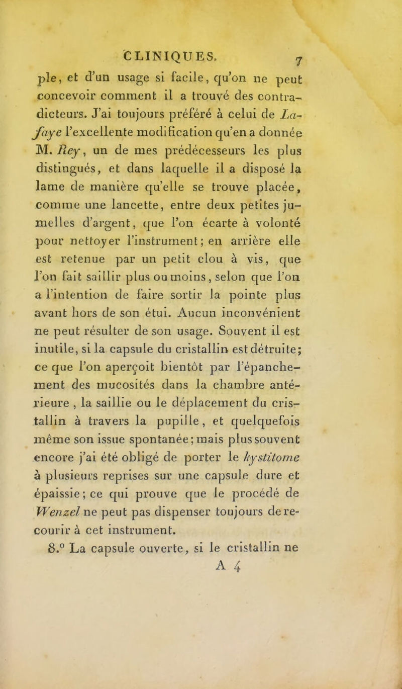 pie, et d’un usage si facile, qu’on ne peut concevoir comment il a trouvé des contra- dicteurs. J’ai toujours préféré à celui de La^ Jciye l’excellente modification qu’en a donnée M. jRej, un de mes prédécesseurs les plus distingués, et dans laquelle il a disposé la lame de manière quelle se trouve placée, comme une lancette, entre deux petites ju- melles d’argent, que l’on écarte à volonté pour nettoyer l’instrument ; en arrière elle est retenue par un petit clou à vis, que l’on fait saillir plus ou moins, selon que l’on a l’intention de faire sortir la pointe plus avant hors de son étui. Aucun inconvénient ne peut résulter de son usage. Souvent il est inutile, si la capsule du cristallin est détruite; ce que l’on aperçoit bientôt par l’épanche- ment des mucosités dans la chambre anté- rieure , la saillie ou le déplacement du cris- tallin à travers la pupille, et quelquefois même son issue spontanée; mais plus souvent encore j’ai été obligé de porter le hystitome à plusieurs reprises sur une capsule dure et épaissie; ce qui prouve que le procédé de Wenzel ne peut pas dispenser toujours de re- courir à cet instrument. 8.® La capsule ouverte, si le cristallin ne A 4