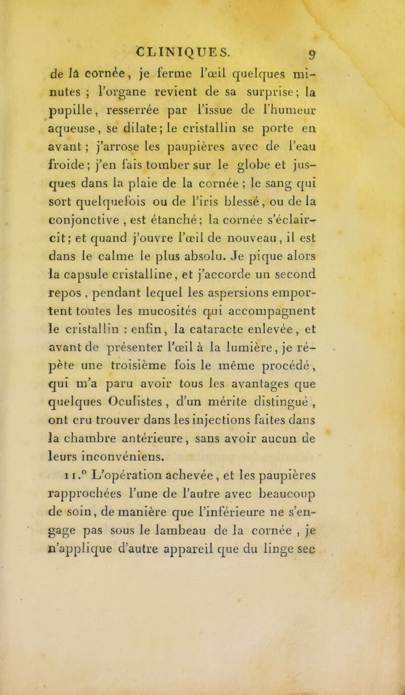 de lâ cornée, je ferme l’œil quelques mi- nutes ; l’organe revient de sa surprise ; la pupille, resserrée par l’issue de l’humeur aqueuse, se dilate; le cristallin se porte en avant ; j’arrose les paupières avec de l’eau froide; j’en fais tomber sur le globe et jus- ques dans la plaie de la cornée ; le sang qui sort quelquefois ou de l’iris blessé, ou de la conjonctive , est étanché; la cornée s’éclair- cit; et quand j’ouvre l’œil de nouveau, il est dans le calme le plus absolu. Je pique alors la capsule cristalline, et j’accorde un second repos , pendant lequel les aspersions empor- tent toutes les mucosités qui accompagnent le cristallin : enfin, la cataracte enlevée, et avant de présenter l’œil à la lumière, je ré- pète une troisième fois le même procédé, qui m’a paru avoir tous les avantages que quelques Oculistes , d’un mérite distingué , ont cru trouver dans les injections faites dans la chambre antérieure, sans avoir aucun de leurs inconvéniens. 11.^ L’opération achevée, et les paupières rapprochées l’une de l’autre avec beaucoup de soin, de manière que l’inférieure ne s’en- gage pas sous le lambeau de la cornée , je n’applique d’autre appareil cpe du linge sec