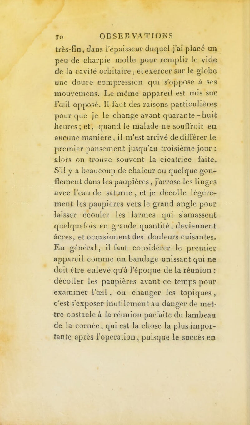 très-fin, dans l’épaisseur duquel j’ai place un peu de charpie molle pour remplir le vide de la cavité orbitaire, et exercer sur le globe une douce compression qui s’oppose à ses niouvemens. I^c même appareil est mis sur l’œil opposé. Il faut des raisons particulières pour que je le change avant quarante - huit heures; et, quand le malade ne souffroit en aucune manière , il m’est arrivé de différer le premier pansement jusqu’au troisième jour : alors on trouve souvent la cicatrice laite. S’il y a beaucoup de chaleur ou quelque gon- flement dans les paupières, j’arrose les linges avec l’eau de saturne , et je décolle légère- ment les paupières vers le grand angle pour laisser écouler les larmes qui s’amassent quelquefois en grande quantité, deviennent âcres, et occasionent des douleurs cuisantes. En général, il faut considérer le premier appareil comme un bandage unissant qui ne doit être enlevé qu’à l’époque de la réunion : décoller les paupières avant ce temps pour examiner l’œil, ou changer les topiques , c’est s’exposer inutilement au danger de met- tre obstacle à la réunion parfaite du lambeau de la cornée , qui est la chose la plus impor- tante après l’opération, puisque le succès en