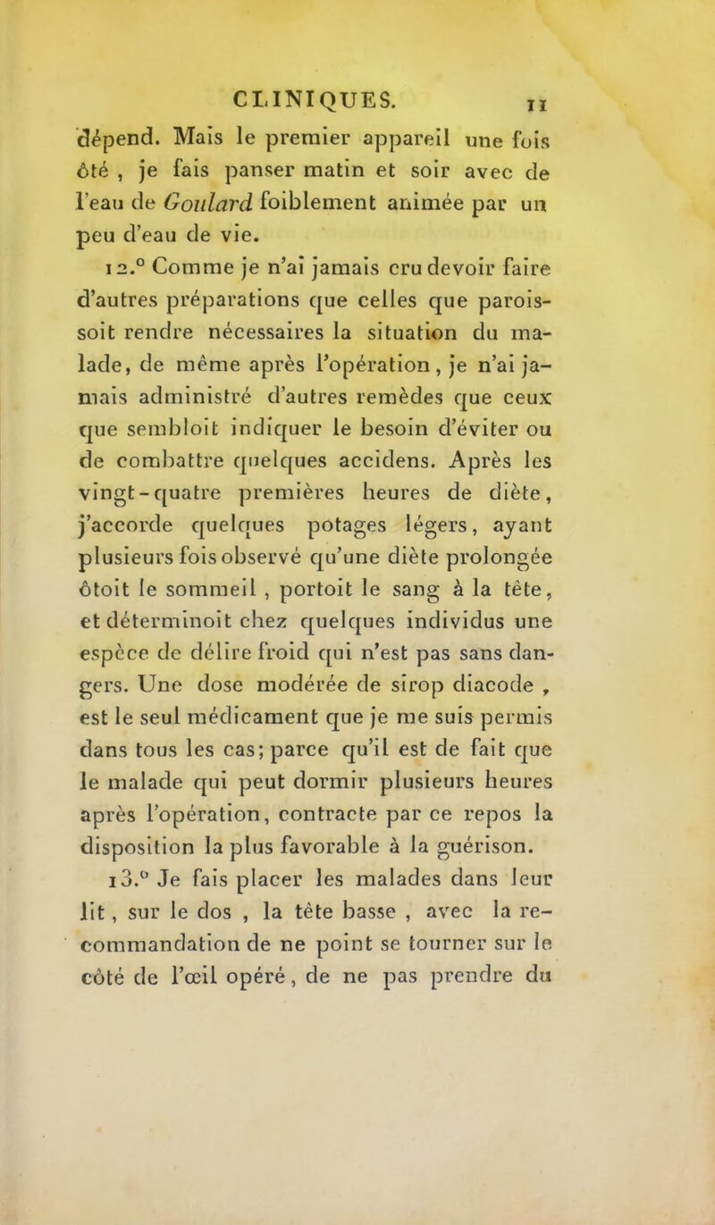 dépend. Mais le premier appareil une fois ôté , je fais panser matin et soir avec de l’eau de Goiilard foiblement animée par un peu d’eau de vie. i2.° Comme je n’ai jamais cru devoir faire d’autres préparations que celles que parois- soit rendre nécessaires la situation du ma- lade, de même après l’opération, je n’ai ja- mais administré d’autres remèdes que ceux que sembloit indiquer le besoin d’éviter ou de combattre quelques accidens. Après les vingt-quatre premières heures de diète, j’accorde quelques potages légers, ayant plusieurs fois observé qu’une diète prolongée ôtoit le sommeil , portoit le sang à la tète, et déterminoit chez quelques individus une espèce de délire froid qui n’est pas sans dan- gers. Une dose modérée de sirop diacode , est le seul médicament que je me suis permis dans tous les cas; parce qu’il est de fait que le malade qui peut dormir plusieurs heures après l’opération, contracte par ce repos la disposition la plus favorable à la guérison. Je fais placer les malades dans leur lit, sur le dos , la tête basse , avec la re- commandation de ne point se tourner sur le côté de l’œil opéré, de ne pas prendre du