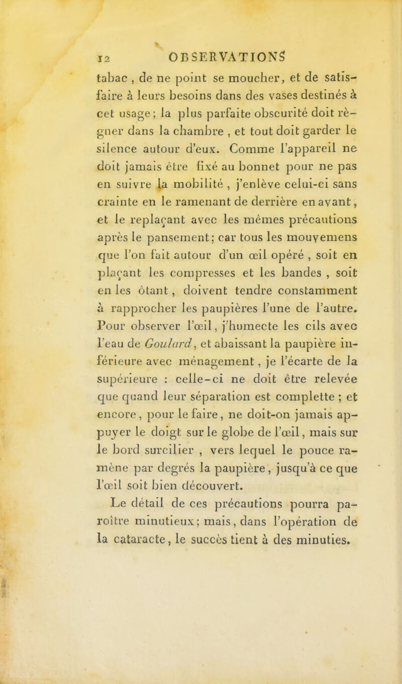 tabac , de ne point se moucher, et de satis- faire à leurs besoins dans des vases destinés à cet usage; la ]3lus parfaite obscurité doit ré- gner dans la chambre , et tout doit garder le silence autour d’eux. Comme l’appareil ne doit jamais être fixé au bonnet pour ne pas en suivre ia mobilité , j’enlève celui-ci sans crainte en le ramenant de derrière en avant, et le replaçant avec les mêmes précautions après le pansement; car tous les mouyemens que l’on fait autour d’un œil opéré , soit en jilaçant les compresses et les bandes , soit en les ôtant, doivent tendre constamment à rapprocher les paupières l’une de l’autre. I^our observer l’œil, j’humecte les cils avec l’eau de Goulard, et abaissant la paupière in- férieure avec ménagement, je l’écarte de la supérieure : celle-ci ne doit être relevée que quand leur séparation est complette ; et encore, pour le faire, ne doit-on jamais ap- puyer le doigt sur le globe de l’œil, mais sur le bord surcilier , vers lequel le pouce ra- mène par degrés la paupière, jusqu’à ce que l’œil soit bien découvert. Le détail de ces précautions pourra pa- roître minutieux ; mais, dans l’opération de la cataracte, le succès tient à des minuties.