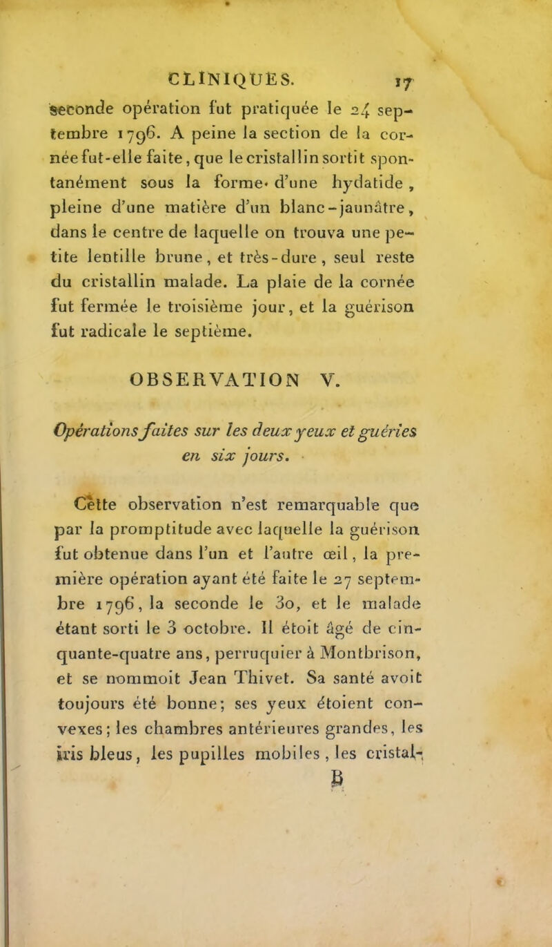 seconde opération fut pratiquée le 24. sep- tembre 1796. A peine la section de la cor- née fut-elle faite, que le cristallin sortit spon- tanément sous la forme* d’une hydatide , pleine d’une matière d’un blanc - jaunâtre , dans le centre de laquelle on trouva une pe- tite lentille brune, et très-dure, seul reste du cristallin malade. La plaie de la cornée fut fermée le troisième jour, et la guérison fut radicale le septième. OBSERVATION V. Opérationsfaites sur les deux yeux et guéries en six jours. Cette observation n’est remarquable que par la promptitude avec laquelle la guérison fut obtenue dans l’un et l’autre œil, la pre- mière opération ayant été faite le ay septem- bre 179b, la seconde le 3o, et le malade étant sorti le 3 octobre. Il étoit âgé de cin- quante-quatre ans, perruquier à Montbrison, et se nommoit Jean Thivet. Sa santé avoit toujours été bonne; ses yeux étoient con- vexes; les chambres antérieures grandes, les iris bleus, les pupilles mobiles, les cristal- B