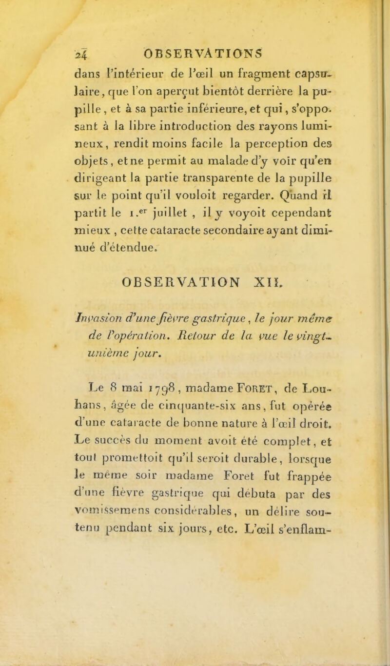 dans l’intérieur de l’œil un fragment capsu- laire, que l’on aperçut bientôt derrière la pu- pille , et à sa partie inférieure, et qui, s’oppo- sant à la libre introduction des rayons lumi- neux, rendit moins facile la perception des objets, et ne permit au malade d’y voir qu’en dirigeant la partie transparente de la pupille sur le point qu’il vouloit regarder. Quand il partit le i.®’' juillet , il y voyoit cependant mieux , cette cataracte secondaire ayant dimi- nué d’étendue. OBSERVATION XIÎ. Inmsion d’une fièvre gastrique ^ le jour même de Popération. Retour de la vue le vingt^ unième jour. Le 8 mai 1798, madame Foret, de Lou- bans, âgée de cincjuante-six ans, fut opérée d’une cataracte de bonne nature à l’œil droit. Le succès du moment avoit été complet, et tout promettoit qu’il seroit durable, lorsque le même soir madame Foret fut frappée d’une fièvre gastrique qui débuta par des vomissemens considérables, un délire sou- tenu pendant six jours, etc. L’œil s’enflam-