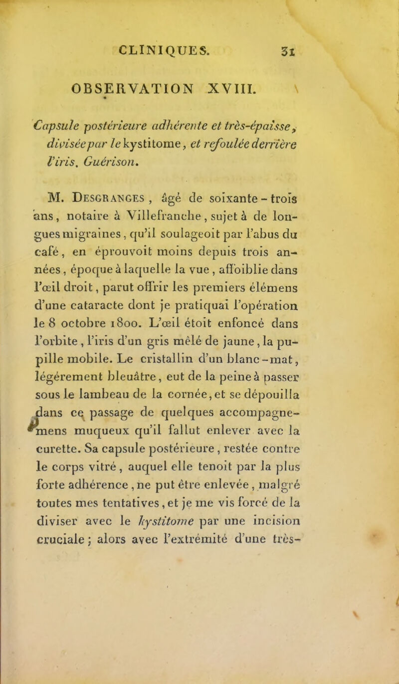 OBSERVATION XVIII. \ Capsule postérieure adhérente et très-épaisse^ divisée par /ekystitome, et refoulée deiTÎère Viris, Guérison, M. Desgra'NGES , âgé de soixante - trois ans, notaire à Villefranche , sujet à de lon- gues migraines , qu’il soulageoit par l’abus du café, en éprouvoit moins depuis trois an- nées , époque à laquelle la vue , afï’oiblie dans l’œil droit, parut offrir les premiers élémeiis d’une cataracte dont je pratiquai l’opération le 8 octobre 1800. L’œil étoit enfoncé dans l’orbite , l’iris d’un gris mêlé de jaune , la pu- pille mobile. Le cristallin d’un blanc-mat, légèrement bleuâtre, eut de la peine à passer sous le lambeau de la cornée,et se dépouilla dans cq passage de quelques accompagne- ^ens muqueux qu’il fallut enlever avec la curette. Sa capsule postérieure, restée contre le corps vitré, auquel elle tenoit par la plus forte adhérence, ne put être enlevée , malgré toutes mes tentatives , et je me vis forcé de la diviser avec le hystitorne par une incision cruciale ; alors avec l’extrémité d’une très-