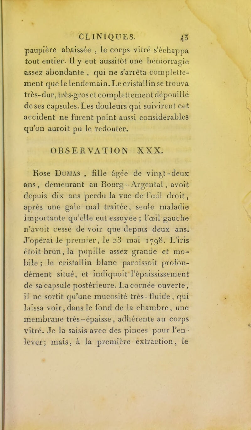 paupière abaissée , le corps vitré s’échappa tout entier. Il y eut aussitôt une hémorragie assez abondante , qui ne s’arrêta complelte- ment que le lendemain. Le cristallin se trouva très-dur, très-gros et complettement dépouillé de ses capsules. L.es douleurs qui suivirent cet accident ne lurent point aussi considérables on auroit pu le redouter. OBSERVATION XXX. Rose Dumas , fille êgée de vingt-deux ans, demeurant au Bourg-Argentai, avoit depuis dix ans perdu la vue de l’œil droit, après une gale mal traitée, seule maladie importante qu’elle eut essuyée ; l’œil gauclie n’avoit cessé de voir que depuis deux ans. J’opérai le premier, le 2.3 mai 1798. L’iris étoitbrun,la pupille assez grande et mo- liile ; le cristallin blanc paroissoit profon- dément situé, et indiquoit l’épaississement de sa capsule postérieure. La cornée ouverte, il ne sortit qu’une mucosité très-fluide, qui laissa voir, dans le fond de la chamlire , une membrane très-épaisse, adhérente au corps vitré. Je la saisis avec des pinces pour l’en- lever; mais, à la première extraction, le