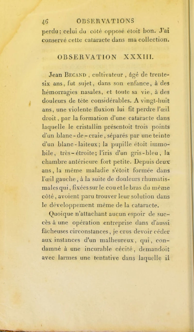 perdu; celui du côté opposé étoit bon. J’aî conservé cette cataracte dans ma collection. OBSERVATION XXXIII. Jean Becand , cultivateur , âgé de trente- six ans, fut sujet, dans son enfance, à des hémorragies nasales, et toute sa vie, à des douleurs de tête considérables. A vingt-huit ans, une violente fluxion lui fit perdre l’œil droit, par la formation d’une cataracte dans laquelle le cristallin présentoit trois points d’un blanc-de-craie , séparés par une teinte d’un blanc - laiteux ; la pupille étoit immo- bile, très-étroite; l’iris d’un gris-bleu, la chambre antérieure fort petite. Depuis deux ans, la même maladie s’étoit formée dans l’œil gauche , à la suite de douleurs rhumatis- males qui, fixées sur le cou et le bras du même côté , avoient paru trouver leur solution dans le développement même de la cataracte. Quoique n’attachant aucun espoir de suc- cès à une opération entreprise dans d’aussi fâcheuses circonstances , je crus devoir céder aux instances d’un malheureux, (|ui, con- damné à une incurable cécité, demandolt avec larmes une tentative dans laquelle il