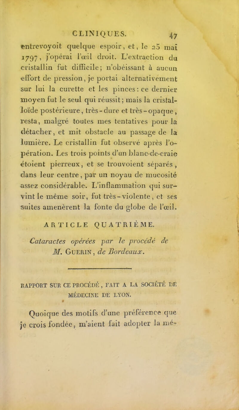 çntrevoyoit quelque espoir, et, le 25 mai ^797 ■< i’œil droit. L’extraction du cristallin fut difficile; n’obéissant à aucun elfort de pression, je portai alternativement sur lui la curette et les pinces; ce dernier moyen fut le seul qui réussit; mais la cristal- loïde postérieure, très-dure et très-opaque, resta, malgré toutes mes tentatives pour la détacher, et mit obstacle au passage de la lumière. Le cristallin fut observé après l’o- pération. Les trois points d’un blanc-de-craie ctolent pierreux, et se trouvolent séparés, dans leur centre, par un noyau de mucosité assez considérable. L’inflammation qui sur- vint le même soir, fut très-violente, et ses suites amenèrent la fonte du globe de l’œil. ARl’ICLE QUATRIÈME. Cataractes opérées par Je procédé de M. Guérin , de Bordeaux. RAPPORT SUR CE PROCÉDÉ , FAIT A LA SOCIÉTÉ DF. MÉDECINE DE LYON. « Quoique des motifs d’une préférence que je crois fondée, m’aient fait adopter la mé-