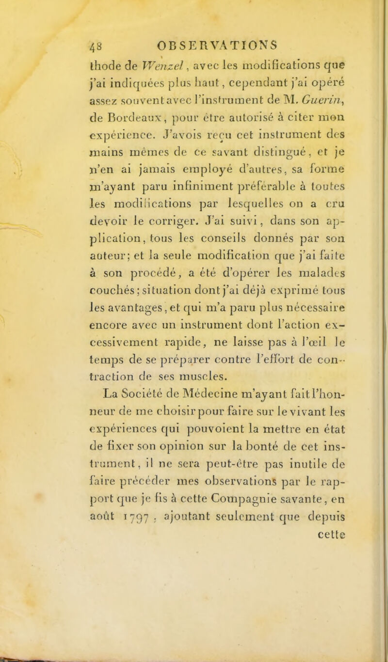 ihode de Wenzel, avec les modifications que j’ai indiquées plus haut, cependant j’ai opéré assez souvent avec l’insfrument de M. Guérin^ de Bordeaux, pour être autorisé à citer mon expérience. J’avois reçu cet instrument des mains mêmes de ce savant distingué, et je n’en ai jamais employé d’autres, sa forme m’ayant paru infiniment préférable à toutes les modifications par lesquelles on a cru devoir le corriger. J’ai suivi, dans son ap- plication, tous les conseils donnés par son auteur; et la seule modification que j’ai faite à son procédé, a été d’opérer les malades couchés ; situation dont j’ai déjà exprimé tous les avantages,et qui m’a paru plus nécessaire encore avec un instrument dont l’action ex- cessivement rapide, ne laisse pas à l’œil Je temps de se préparer contre l’eiïbrt de con- traction de ses muscles. La Société de JNÎédecine m’ayant fait l’hon- neur de me choisir pour faire sur le vivant les expériences qui pouvoient la mettre en état de fixer son opinion sur la Ijonté de cet ins- trument, il ne sera peut-être pas inutile de faire précéder mes observations par le rap- port que je fis à cette Compagnie savante, en août 1797 ; ajoutant seulement que depuis cette