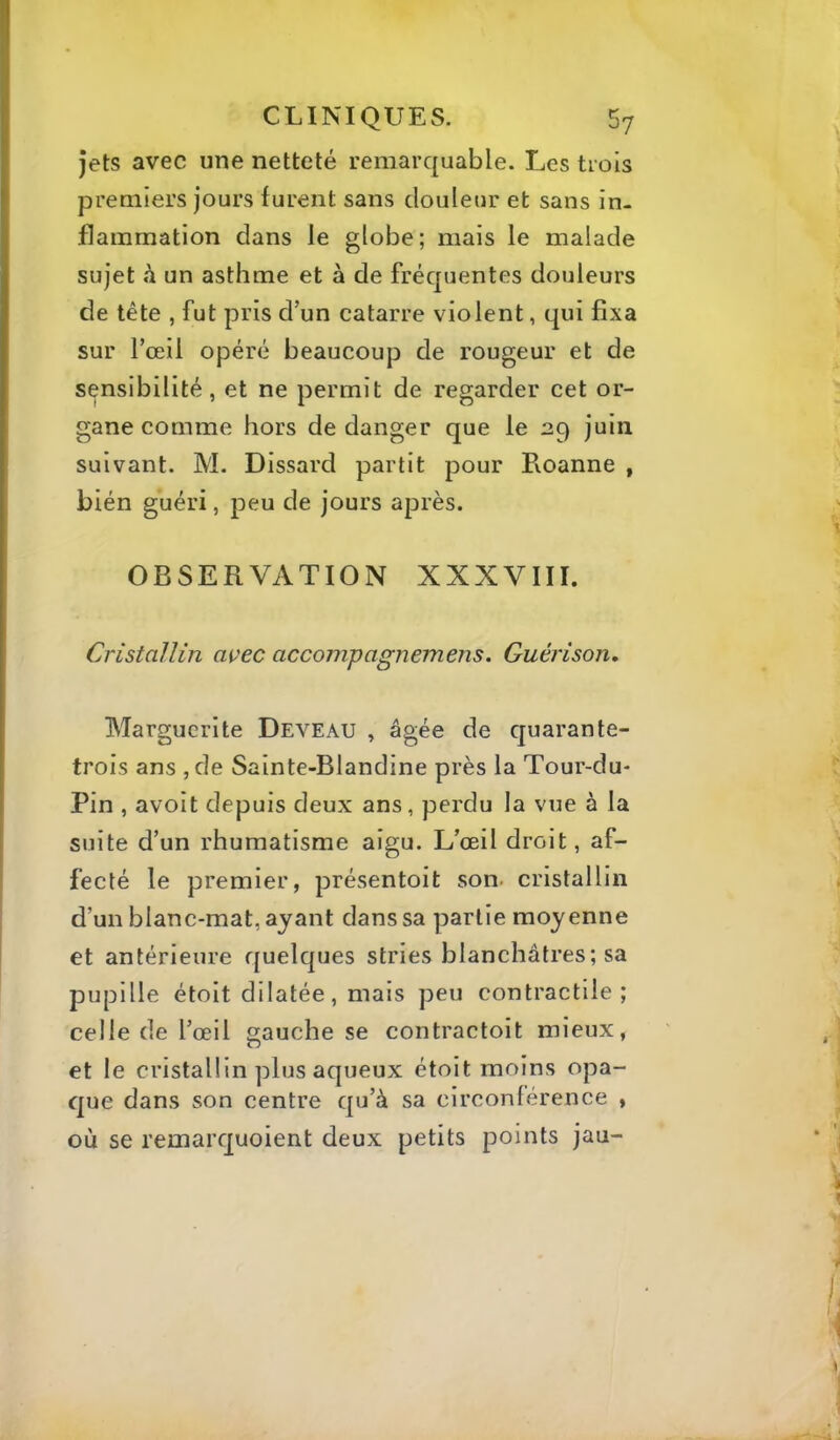 jets avec une netteté remarquable. Les trois premiers jours furent sans douleur et sans in- flammation dans le globe; mais le malade sujet h un asthme et à de fréquentes douleurs de tête , fut pris d’un catarre violent, qui fixa sur l’œil opéré beaucoup de rougeur et de sensibilité, et ne permit de regarder cet or- gane comme hors de danger que le 29 juin suivant. M. Dissard partit pour Roanne , bién guéri, peu de jours après. OBSERVATION XXXVIII. Cristallin avec accompagnemens. Guérison. Marguerite Deveau , âgée de quarante- trois ans ,de Sainte-Blandine près la Tour-du- Pin , avoit depuis deux ans, perdu la vue à la suite d’un rhumatisme aigu. L’œil droit, af- fecté le premier, présentoit son. cristallin d’un blanc-mat, ayant dans sa partie moyenne et antérieure quelques stries blanchâtres; sa pupille étoit dilatée, mais peu contractile; celle de l’œil gauche se contractoit mieux, et le cristallin plus aqueux étoit moins opa- que dans son centre qu’à sa circonférence , où se remarquoient deux petits points jau-