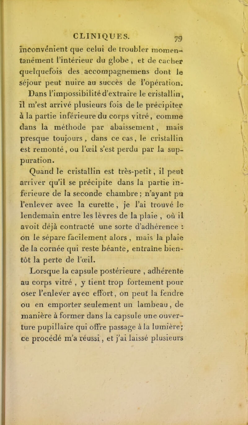 \ inconvénient que celui de troubler momen- ' tanément l’intérieur du globe, et de cacher quelquefois des accompagnemens dont le séjour peut nuire au succès de l’opération. Dans l’impossibilité d’extraire le cristallin, il m’est arrivé plusieurs fois de le précipiter à la partie inférieure du corps vitré, comme dans la méthode par abaissement, mais presque toujours, dans ce cas, le cristallin est remonté, ou l’œil s’est perdu par la sup- puration. Quand le cristallin est très-petit, il peut arriver qu’il se précipite dans la partie in- ferieure de la seconde chambre; n’ayant pu l’enlever avec la curette , je l’ai trouvé le lendemain entre les lèvres de la plaie , où il avoit déjà contracté une sorte d’adhérence : on le sépare facilement alors , mais la plaie de la cornée qui reste béante, entraîne bien- tôt la perte de l’œil. Lorsque la capsule postérieure , adhérente au corps vitré , y tient trop fortement pour oser l’enlever avec effort, on peut la fendre ou en emporter seulement un lambeau , de manière à former dans la capsule une ouver- ture pupillaire qui offre passage à la lumière; ce procédé m’a réussi, et j’ai laissé plusieurs